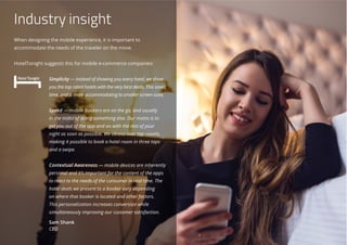 Industry insight
When designing the mobile experience, it is important to
accommodate the needs of the traveler on the move.
HotelTonight suggests this for mobile e-commerce companies:
Simplicity — instead of showing you every hotel, we show
you the top rated hotels with the very best deals. This saves
time, and is more accommodating to smaller screen sizes.
 
Speed — mobile bookers are on the go, and usually
in the midst of doing something else. Our motto is to
get you out of the app and on with the rest of your
night as soon as possible. We obsess over tap counts,
making it possible to book a hotel room in three taps
and a swipe.
Contextual Awareness — mobile devices are inherently
personal and it’s important for the content of the apps
to react to the needs of the consumer in real time. The
hotel deals we present to a booker vary depending
on where that booker is located and other factors.
This personalization increases conversion while
simultaneously improving our customer satisfaction.
Sam Shank
CEO
 