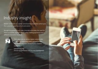 Mobile contributes to a wider omnichannel proposition which puts
the customer experience front and centre.
Recognizing guests across sales channels eliminates the need for
them to re-enter payment details when making payments from a
different channel or location.
“With Adyen we can serve a repeat customer who
comes to our hotel every week, and ask for their
card details only once. So we provide a flawless
experience. “
Lennert de Jong
Director of Distribution and Business Development
Industry insight
 