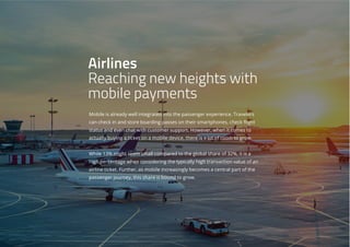 Mobile is already well integrated into the passenger experience. Travelers
can check in and store boarding passes on their smartphones, check flight
status and even chat with customer support. However, when it comes to
actually buying a ticket on a mobile device, there is a lot of room to grow.
While 13% might seem small compared to the global share of 32%, it is a
high percentage when considering the typically high transaction value of an
airline ticket. Further, as mobile increasingly becomes a central part of the
passenger journey, this share is bound to grow.
Airlines
Reaching new heights with
mobile payments
 