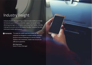 Industry leaders are beginning to make inroads: KLM successfully
introduced payments to its customer support on social media,
allowing passengers to complete a purchase from Twitter, thereby
making the process extremely mobile friendly. Transavia has also
embraced mobile optimization:
“To make the mobile experience easier for our
customers we designed a scalable website, and were
the first to launch Whatsapp as a service channel.
Thanks to this investment, mobile now accounts for
20% of our payments.
Brit Haarmans
Senior Product Manager
Industry insight
 