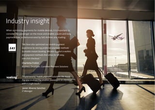 When optimizing payments for mobile devices, it is important to
consider the passenger on the move and enable a quick and easy
payment flow, as demonstrated by SAS Airlines and Vueling:
“We have also optimized our mobile payment
experience by storing preferred payment methods
to enable instant booking. We also support e-wallets
and payment methods that allow for an easy,
one-click checkout.”
Charlotta Frohm
Business Developer, Customer Payment Solutions
“Implementing mobile payment solutions like Apple
Pay and Android Pay enables passengers to checkout
with a single touch.”
Javier Alvarez Sanchez
IT Manager
Industry insight
 