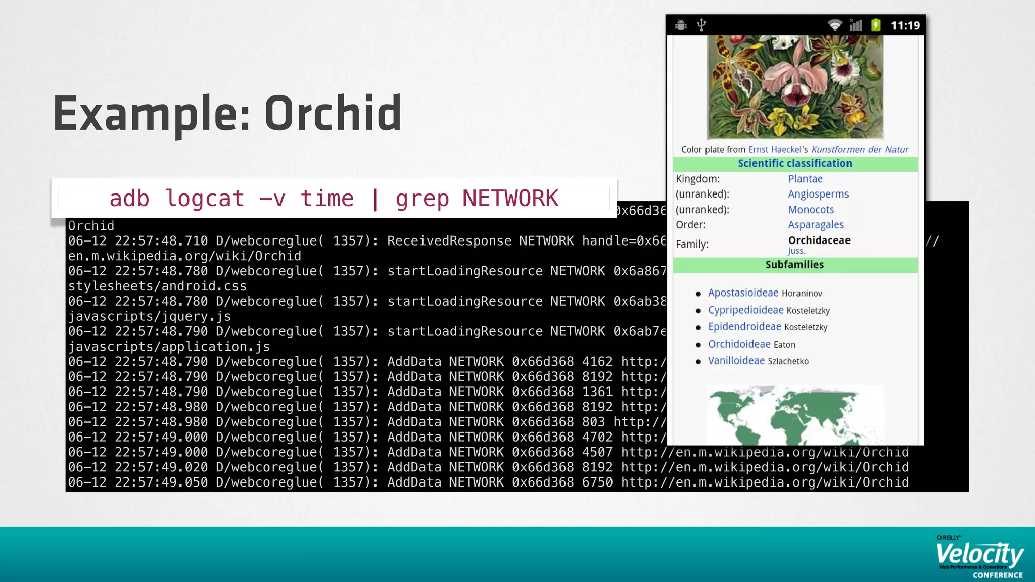 Example: Orchid
     adb logcat -v time | startLoadingResource NETWORK
06-12 22:57:48.430 D/webcoreglue( 1357):
                                         grep NETWORK                           0x66d368 http://en.m.wikipedia.org/wiki/
Orchid
06-12 22:57:48.710 D/webcoreglue(   1357): ReceivedResponse NETWORK handle=0x66d368 mimeType=text/html url=http://
en.m.wikipedia.org/wiki/Orchid
06-12 22:57:48.780 D/webcoreglue(   1357): startLoadingResource NETWORK 0x6a8678 http://en.m.wikipedia.org/
stylesheets/android.css
06-12 22:57:48.780 D/webcoreglue(   1357): startLoadingResource NETWORK 0x6ab388 http://en.m.wikipedia.org/
javascripts/jquery.js
06-12 22:57:48.790 D/webcoreglue(   1357): startLoadingResource NETWORK 0x6ab7e8 http://en.m.wikipedia.org/
javascripts/application.js
06-12 22:57:48.790 D/webcoreglue(   1357):   AddData   NETWORK   0x66d368   4162 http://en.m.wikipedia.org/wiki/Orchid
06-12 22:57:48.790 D/webcoreglue(   1357):   AddData   NETWORK   0x66d368   8192 http://en.m.wikipedia.org/wiki/Orchid
06-12 22:57:48.790 D/webcoreglue(   1357):   AddData   NETWORK   0x66d368   1361 http://en.m.wikipedia.org/wiki/Orchid
06-12 22:57:48.980 D/webcoreglue(   1357):   AddData   NETWORK   0x66d368   8192 http://en.m.wikipedia.org/wiki/Orchid
06-12 22:57:48.980 D/webcoreglue(   1357):   AddData   NETWORK   0x66d368   803 http://en.m.wikipedia.org/wiki/Orchid
06-12 22:57:49.000 D/webcoreglue(   1357):   AddData   NETWORK   0x66d368   4702 http://en.m.wikipedia.org/wiki/Orchid
06-12 22:57:49.000 D/webcoreglue(   1357):   AddData   NETWORK   0x66d368   4507 http://en.m.wikipedia.org/wiki/Orchid
06-12 22:57:49.020 D/webcoreglue(   1357):   AddData   NETWORK   0x66d368   8192 http://en.m.wikipedia.org/wiki/Orchid
06-12 22:57:49.050 D/webcoreglue(   1357):   AddData   NETWORK   0x66d368   6750 http://en.m.wikipedia.org/wiki/Orchid
 