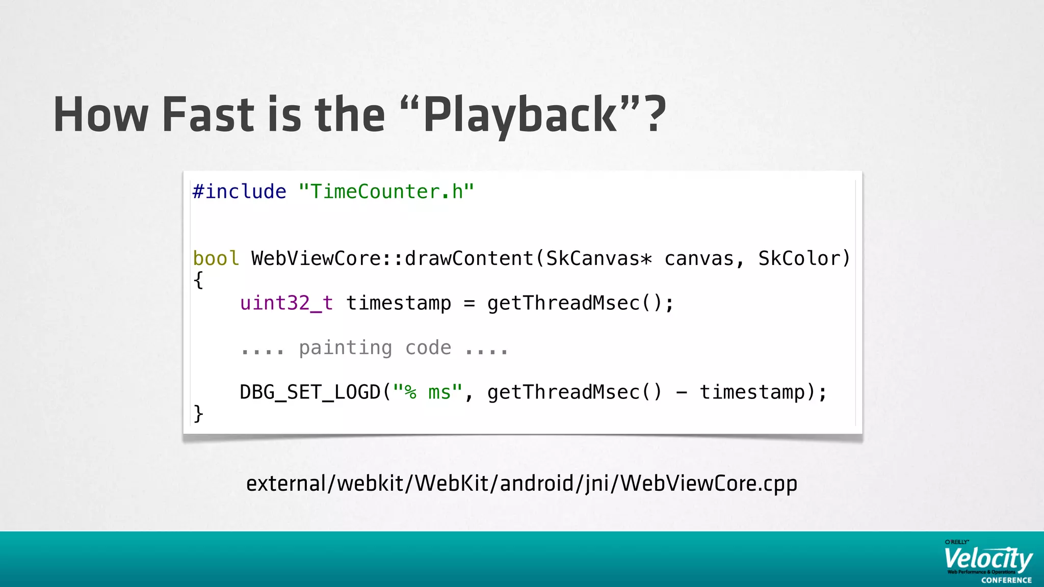 How Fast is the “Playback”?
      #include "TimeCounter.h"


      bool WebViewCore::drawContent(SkCanvas* canvas, SkColor)
      {
          uint32_t timestamp = getThreadMsec();

          .... painting code ....

          DBG_SET_LOGD("% ms", getThreadMsec() - timestamp);
      }


          external/webkit/WebKit/android/jni/WebViewCore.cpp
 