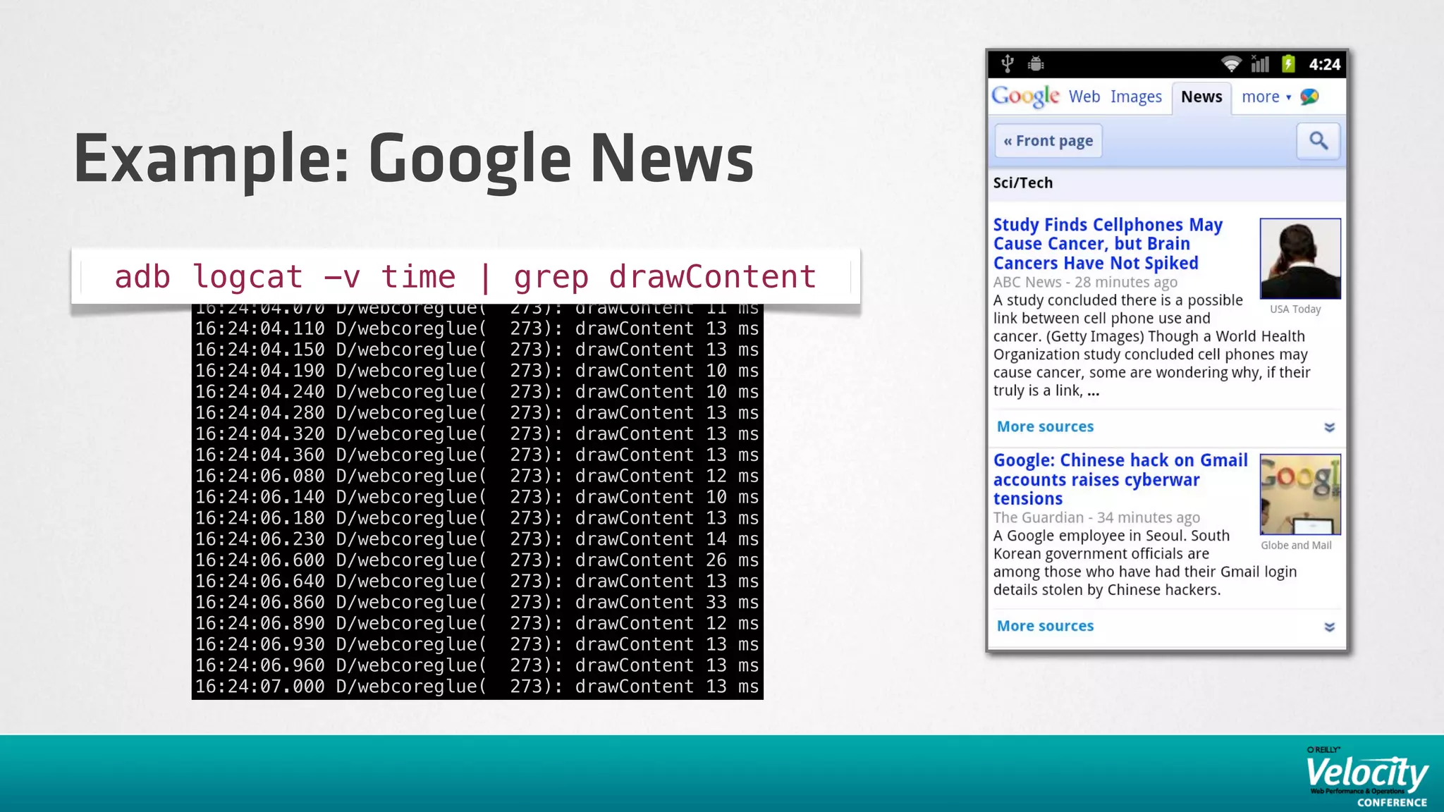 Example: Google News
 adb logcat -v time | grep drawContent
     16:24:04.070   D/webcoreglue(    273):   drawContent   11   ms
     16:24:04.110   D/webcoreglue(    273):   drawContent   13   ms
     16:24:04.150   D/webcoreglue(    273):   drawContent   13   ms
     16:24:04.190   D/webcoreglue(    273):   drawContent   10   ms
     16:24:04.240   D/webcoreglue(    273):   drawContent   10   ms
     16:24:04.280   D/webcoreglue(    273):   drawContent   13   ms
     16:24:04.320   D/webcoreglue(    273):   drawContent   13   ms
     16:24:04.360   D/webcoreglue(    273):   drawContent   13   ms
     16:24:06.080   D/webcoreglue(    273):   drawContent   12   ms
     16:24:06.140   D/webcoreglue(    273):   drawContent   10   ms
     16:24:06.180   D/webcoreglue(    273):   drawContent   13   ms
     16:24:06.230   D/webcoreglue(    273):   drawContent   14   ms
     16:24:06.600   D/webcoreglue(    273):   drawContent   26   ms
     16:24:06.640   D/webcoreglue(    273):   drawContent   13   ms
     16:24:06.860   D/webcoreglue(    273):   drawContent   33   ms
     16:24:06.890   D/webcoreglue(    273):   drawContent   12   ms
     16:24:06.930   D/webcoreglue(    273):   drawContent   13   ms
     16:24:06.960   D/webcoreglue(    273):   drawContent   13   ms
     16:24:07.000   D/webcoreglue(    273):   drawContent   13   ms
 