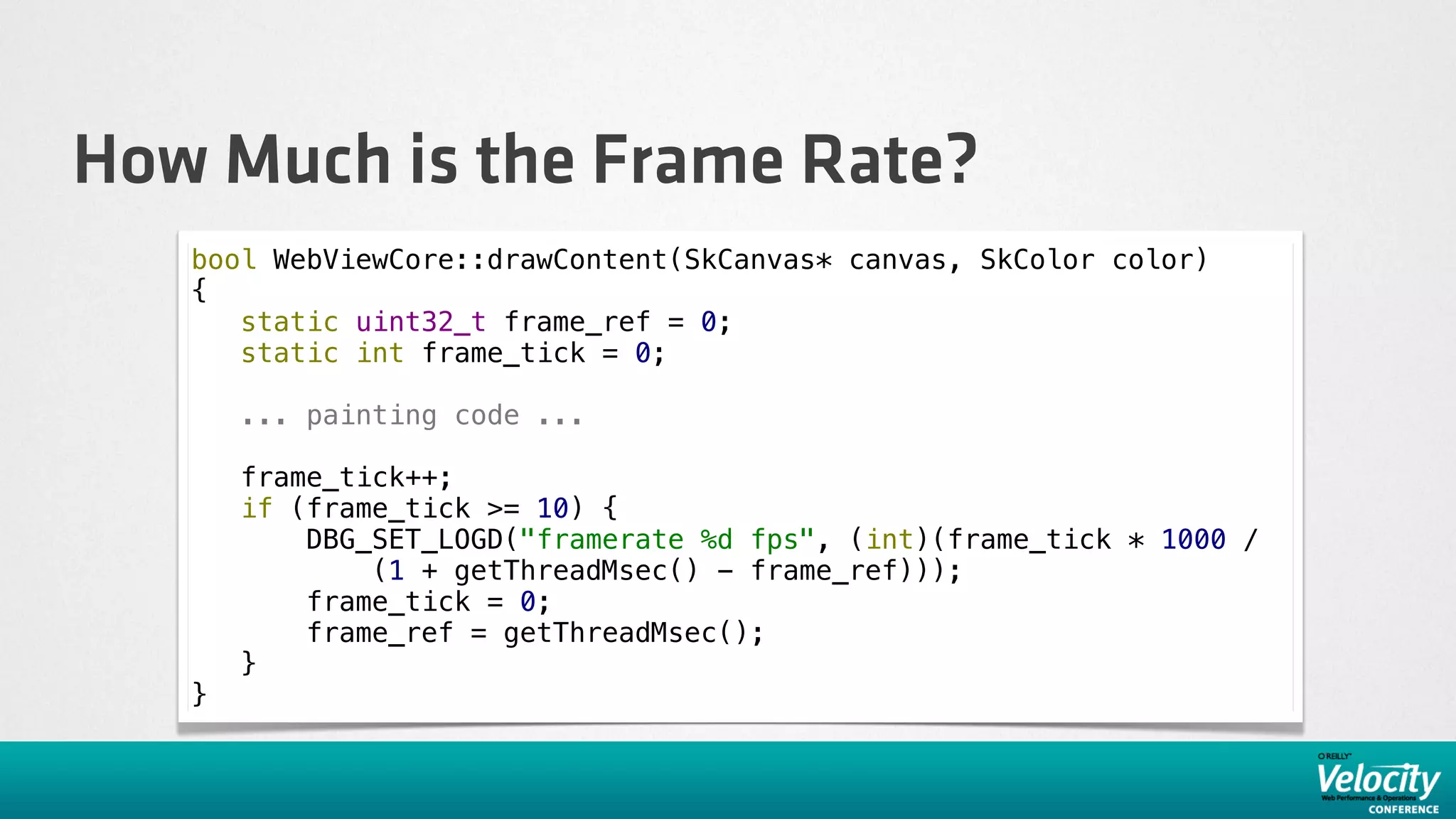 How Much is the Frame Rate?
   bool WebViewCore::drawContent(SkCanvas* canvas, SkColor color)
   {
      static uint32_t frame_ref = 0;
      static int frame_tick = 0;

       ... painting code ...

       frame_tick++;
       if (frame_tick >= 10) {
           DBG_SET_LOGD("framerate %d fps", (int)(frame_tick * 1000 /
               (1 + getThreadMsec() - frame_ref)));
           frame_tick = 0;
           frame_ref = getThreadMsec();
       }
   }
 