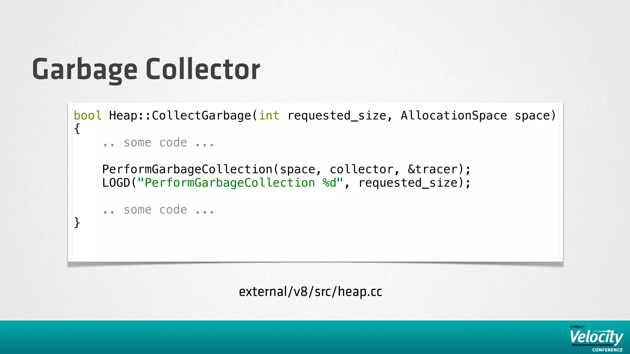 Garbage Collector
   bool Heap::CollectGarbage(int requested_size, AllocationSpace space)
   {
       .. some code ...

       PerformGarbageCollection(space, collector, &tracer);
       LOGD("PerformGarbageCollection %d", requested_size);

       .. some code ...
   }




                          external/v8/src/heap.cc
 