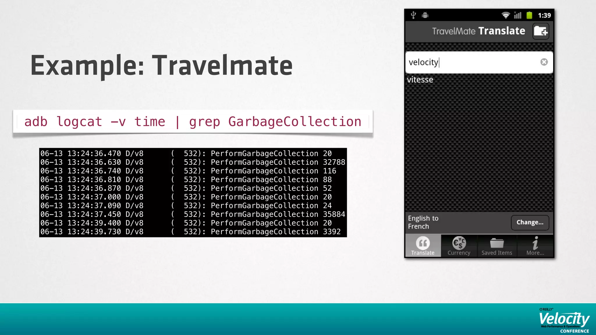 Example: Travelmate
adb logcat -v time | grep GarbageCollection

  06-13   13:24:36.470   D/v8            (    532):   PerformGarbageCollection   20
  06-13   13:24:36.630   D/v8            (    532):   PerformGarbageCollection   32788
  06-13   13:24:36.740   D/v8            (    532):   PerformGarbageCollection   116
  06-13   13:24:36.810   D/v8            (    532):   PerformGarbageCollection   88
  06-13   13:24:36.870   D/v8            (    532):   PerformGarbageCollection   52
  06-13   13:24:37.000   D/v8            (    532):   PerformGarbageCollection   20
  06-13   13:24:37.090   D/v8            (    532):   PerformGarbageCollection   24
  06-13   13:24:37.450   D/v8            (    532):   PerformGarbageCollection   35884
  06-13   13:24:39.400   D/v8            (    532):   PerformGarbageCollection   20
  06-13   13:24:39.730   D/v8            (    532):   PerformGarbageCollection   3392
 