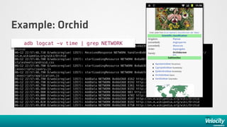 Example: Orchid
     adb logcat -v time | startLoadingResource NETWORK
06-12 22:57:48.430 D/webcoreglue( 1357):
                                         grep NETWORK                           0x66d368 http://en.m.wikipedia.org/wiki/
Orchid
06-12 22:57:48.710 D/webcoreglue(   1357): ReceivedResponse NETWORK handle=0x66d368 mimeType=text/html url=http://
en.m.wikipedia.org/wiki/Orchid
06-12 22:57:48.780 D/webcoreglue(   1357): startLoadingResource NETWORK 0x6a8678 http://en.m.wikipedia.org/
stylesheets/android.css
06-12 22:57:48.780 D/webcoreglue(   1357): startLoadingResource NETWORK 0x6ab388 http://en.m.wikipedia.org/
javascripts/jquery.js
06-12 22:57:48.790 D/webcoreglue(   1357): startLoadingResource NETWORK 0x6ab7e8 http://en.m.wikipedia.org/
javascripts/application.js
06-12 22:57:48.790 D/webcoreglue(   1357):   AddData   NETWORK   0x66d368   4162 http://en.m.wikipedia.org/wiki/Orchid
06-12 22:57:48.790 D/webcoreglue(   1357):   AddData   NETWORK   0x66d368   8192 http://en.m.wikipedia.org/wiki/Orchid
06-12 22:57:48.790 D/webcoreglue(   1357):   AddData   NETWORK   0x66d368   1361 http://en.m.wikipedia.org/wiki/Orchid
06-12 22:57:48.980 D/webcoreglue(   1357):   AddData   NETWORK   0x66d368   8192 http://en.m.wikipedia.org/wiki/Orchid
06-12 22:57:48.980 D/webcoreglue(   1357):   AddData   NETWORK   0x66d368   803 http://en.m.wikipedia.org/wiki/Orchid
06-12 22:57:49.000 D/webcoreglue(   1357):   AddData   NETWORK   0x66d368   4702 http://en.m.wikipedia.org/wiki/Orchid
06-12 22:57:49.000 D/webcoreglue(   1357):   AddData   NETWORK   0x66d368   4507 http://en.m.wikipedia.org/wiki/Orchid
06-12 22:57:49.020 D/webcoreglue(   1357):   AddData   NETWORK   0x66d368   8192 http://en.m.wikipedia.org/wiki/Orchid
06-12 22:57:49.050 D/webcoreglue(   1357):   AddData   NETWORK   0x66d368   6750 http://en.m.wikipedia.org/wiki/Orchid
 