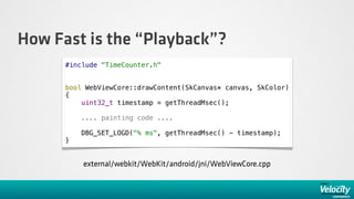 How Fast is the “Playback”?
      #include "TimeCounter.h"


      bool WebViewCore::drawContent(SkCanvas* canvas, SkColor)
      {
          uint32_t timestamp = getThreadMsec();

          .... painting code ....

          DBG_SET_LOGD("% ms", getThreadMsec() - timestamp);
      }


          external/webkit/WebKit/android/jni/WebViewCore.cpp
 