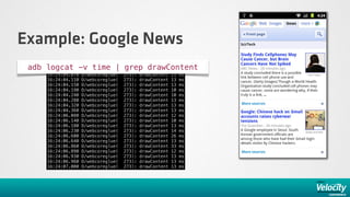 Example: Google News
 adb logcat -v time | grep drawContent
     16:24:04.070   D/webcoreglue(    273):   drawContent   11   ms
     16:24:04.110   D/webcoreglue(    273):   drawContent   13   ms
     16:24:04.150   D/webcoreglue(    273):   drawContent   13   ms
     16:24:04.190   D/webcoreglue(    273):   drawContent   10   ms
     16:24:04.240   D/webcoreglue(    273):   drawContent   10   ms
     16:24:04.280   D/webcoreglue(    273):   drawContent   13   ms
     16:24:04.320   D/webcoreglue(    273):   drawContent   13   ms
     16:24:04.360   D/webcoreglue(    273):   drawContent   13   ms
     16:24:06.080   D/webcoreglue(    273):   drawContent   12   ms
     16:24:06.140   D/webcoreglue(    273):   drawContent   10   ms
     16:24:06.180   D/webcoreglue(    273):   drawContent   13   ms
     16:24:06.230   D/webcoreglue(    273):   drawContent   14   ms
     16:24:06.600   D/webcoreglue(    273):   drawContent   26   ms
     16:24:06.640   D/webcoreglue(    273):   drawContent   13   ms
     16:24:06.860   D/webcoreglue(    273):   drawContent   33   ms
     16:24:06.890   D/webcoreglue(    273):   drawContent   12   ms
     16:24:06.930   D/webcoreglue(    273):   drawContent   13   ms
     16:24:06.960   D/webcoreglue(    273):   drawContent   13   ms
     16:24:07.000   D/webcoreglue(    273):   drawContent   13   ms
 