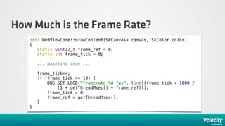 How Much is the Frame Rate?
   bool WebViewCore::drawContent(SkCanvas* canvas, SkColor color)
   {
      static uint32_t frame_ref = 0;
      static int frame_tick = 0;

       ... painting code ...

       frame_tick++;
       if (frame_tick >= 10) {
           DBG_SET_LOGD("framerate %d fps", (int)(frame_tick * 1000 /
               (1 + getThreadMsec() - frame_ref)));
           frame_tick = 0;
           frame_ref = getThreadMsec();
       }
   }
 