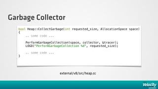 Garbage Collector
   bool Heap::CollectGarbage(int requested_size, AllocationSpace space)
   {
       .. some code ...

       PerformGarbageCollection(space, collector, &tracer);
       LOGD("PerformGarbageCollection %d", requested_size);

       .. some code ...
   }




                          external/v8/src/heap.cc
 