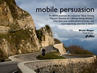 mobile persuasion
   If a BMW promises the consumer 'Sheer Driving
    Pleasure' (formerly the 'Ultimate Driving Machine'),
         what does your mobile phone promise - and
                  more importantly what does it deliver?

                                     Bryan Rieger
                                          Design Director
 