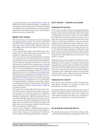 currently being trialled in New Zealand (Whittaker 2008). The
MiQuitStudyinthe UK,ledbyFelixNaughton, isafeasibilitytrial
of a computer-tailored smoking cessation intervention providing
individualised written and mobile phone text message support to
pregnant women who smoke and wish to quit, and is expected to
complete recruitment in August 2009.
Quality of the evidence
With the publication of recommended standards for measuring
and reporting cessation outcomes in intervention studies (West
2005; SRNT 2002) it is hoped that reporting six-month outcomes
will become routine. This will enable comparison of results be-
tween different interventions and allow for more robust meta-
analysis of ﬁndings.
It is also important that researchers report sufﬁcient data, such as
complete cases, to enable readers to determine the effects of any
assumptions or imputations made in their analyses.
In this review only one study attempted biochemical veriﬁcation
at six months and one at six weeks. Some previous reviewers have
stated that large community/population-based studies should not
need to do this due to the large cost and resources involved, the
high refusal rates, and the fact that misrepresentation is generally
small and rarely differential across intervention conditions (SRNT
2002). On the other hand, adolescents may be a special population
where over-reporting of quitting is more likely (SRNT 2002) and
programmes based on new technology may be expected to have
high proportions of young people, as seen in Rodgers 2005. Over-
reporting of quitting was identiﬁed in the two studies in this review
(Rodgers 2005; Free 2009), and more so in the control groups than
the intervention groups; although these were very small numbers
it is possible that reliance on self report in these studies could give
an underestimate of the effect of the intervention. The other two
studies included here (Brendryen 2008a; Brendryen 2008b) did
not attempt veriﬁcation.
The question arises: in these studies with no face-to-face interac-
tion with participants, should the ’gold standard’ outcome mea-
sures for cessation interventions be required, or is it acceptable to
use self-reported quit status recognising that this is likely to be
inﬂated but in the hope that it will have minimal effect on the rel-
ative risk? The feasibility of getting people to provide samples may
be the ﬁnal arbiter. Particularly in programmes aimed at young
people, where minimal direct contact and anonymity appear to be
desired elements, even attempting veriﬁcation may have adverse
effects on the collection of follow-up data.
In any case, where veriﬁcation is undertaken full reporting of at-
tendance and results should be presented. Sensitivity analyses to
evaluate whether changes to the cut-off points for biochemical
measures affects results would also usefully inform this debate.
A U T H O R S ’ C O N C L U S I O N S
Implications for practice
There is as yet no conclusive evidence of long-term beneﬁt for pro-
grammes delivered solely by mobile phone. Mobile phone-based
smoking cessation interventions have been shown to assist people
to stop smoking in the short term. There is no reason to believe
that mobile phone interventions would result in greater rates of
relapse after the end of the programme than other interventions,
and they are already being introduced in conjunction with other
programmes such as quitlines and nicotine replacement. The in-
terventions in this review include: a purely text message-based pro-
gramme with automated proactive text messages and some reac-
tive (for help with cravings) and interactive (polls/quizzes) com-
ponents; and an automated email/daily Internet page and mobile
phone text/audio message programme with proactive and reactive
components. The latter programme has also been shown to have
beneﬁt to 12 months.
Mobile phones have become a regular part of daily lives in many
populations. Therefore it makes sense to use this common means
of communication to provide access to smoking cessation support.
Mobile phone programmesappeartobe useful asan option tooffer
those who want to stop smoking. They have some advantages over
most current treatment services: they can be delivered anywhere,
at appropriate times, conﬁdentially, and direct to the participant
with minimal direct contact. These are characteristics which may
be appreciated by some groups such as young people.
Implications for research
More rigorous studies of the long-term effects of mobile phone-
based cessation interventions are needed to determine if the
promising short-term effects are maintained.
Researchersshouldensure the use of standardoutcome measuresof
abstinence (e.g. Russell standard) to allow comparison and meta-
analysis, and should present other data such as complete cases
so that readers can determine the effects of any assumptions or
imputations, and full details of any biochemical veriﬁcation.
A C K N O W L E D G E M E N T S
We acknowledge the assistance of the Cochrane Tobacco Addic-
tion Review Group Editorial base in the preparation of this review.
8Mobile phone-based interventions for smoking cessation (Review)
Copyright © 2009 The Cochrane Collaboration. Published by John Wiley & Sons, Ltd.
 