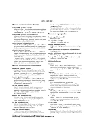 R E F E R E N C E S
References to studies included in this review
Brendryen 2008a {published data only}
Brendryen H, Kraft P. Happy Ending: a randomized controlled trial
of a digital multi-media smoking cessation intervention. Addiction
2008;103:478–84. [: doi:10.1111/j.1360–0443.2007.02119.x]
Brendryen 2008b {published and unpublished data}
Brendryen H, Drozd F, Kraft P. Digital smoking cessation program
delivered through internet and cell phone without nicotine
replacement (Happy Ending): randomized controlled trial. Journal
of Medical Internet Research 2008;10(5):e51.
Free 2009 {published and unpublished data}
∗
Free C, Whittaker R, Knight R, Abramsky T, Rodgers A, Roberts
IG. Txt2stop: a pilot randomised controlled trial of mobile phone-
based smoking cessation support. Tobacco Control 2009;18:88–91.
Rodgers 2005 {published data only}
Bramley D, Riddell T, Whittaker R, Corbett T, Lin R-B, Wills M.
Smoking cessation using mobile phone text messaging is as effective
in Maori as non-Maori. New Zealand Medical Journal 2005;118
(1216):1494–504.
∗
Rodgers A, Corbett T, Bramley D, Riddell T, Wills M, Lin R-B,
et al.Do u smoke after txt? Results of a randomised trial of smoking
cessation using mobile phone text messaging. Tobacco Control
2005;14:255–261. [: doi: 10.1136/tc.2005.011577]
References to studies excluded from this review
Applegate 2007 {published data only}
Applegate, BW, Raymond C, Collado-Rodriguez A, Riley WT,
Schneider NG. Improving adherence to nicotine gum by sms text
messaging: a pilot study (RPOS3-57). Society for Research on
Nicotine and Tobacco, 13th Annual Meeting . 2007:14.
Haug 2008 {published data only}
Haug S, Meyer C, Gross B, Schorr G, Thyrian JR, Kordy H, et
al.Continuous individual support of smoking cessation in socially
deprived young adults via mobile phones -- results of a pilot study.
Gesundheitswesen 2008;70(6):364–71.
Lazev 2004 {published data only}
Lazev A, Vidrine D, Arduino R, Gritz E. Increasing access to
smoking cessation treatment in a low-income, HIV-positive
population: The feasibility of using cellular telephones. Nicotine &
Tobacco Research 2004;6(2):281–6. [: doi: 10.1080/
4622200410001676314]
Obermayer 2004 {published data only}
Obermayer J, Riley W, Asif O, Jean-Mary J. College smoking
cessation using cell phone text messaging. Journal of American
College Health 2004;53(2):71–8.
Riley 2008 {published data only}
Riley W. Obermayer J. Jean-Mary J. Internet and mobile phone
text messaging intervention for college smokers. Journal of
American College Health 2008;57(2):245–8.
Vidrine 2006 {published data only}
∗
Vidrine D, Arduino R, Gritz E. Impact of a cell phone
intervention on mediating mechanisms of smoking cessation in
individuals living with HIV/AIDS. Nicotine & Tobacco Research
2006;8(Suppl 1):S103–8.
Vidrine D, Arduino R, Lazev A, Gritz E. A randomized trial of a
proactive cellular telephone intervention for smokers living with
HIV/AIDS. AIDS 2006;20:253–60. [: ISSN 0269–9370]
References to ongoing studies
Borland {unpublished data only}
Ongoing study 2008.
Free {unpublished data only}
TXT2STOP UK. Ongoing study 2007.
Naughton {unpublished data only}
MiQuit study. Ongoing study due to close recruitment in August
2009.
Vidrine {published data only (unpublished sought but not used)}
Ongoing study 2006.
Whittaker {published data only (unpublished sought but not used)}
STUB IT. Ongoing study 2007.
Ybarra {published data only (unpublished sought but not used)}
SMS Turkey. Ongoing study 2008.
Additional references
Balch 2004
Balch G, Tworek C, Barker D, Sasso B, Mermelstein R, Giovino G.
Opportunities for youth smoking cessation: Findings from a
national focus group study. Nicotine & Tobacco Research 2004;6(1):
9–17.
Collins 2003
Collins L, Kashdan T, Gollnisch G. The feasibility of using cellular
phones to collect ecological momentary assessment data:
application to alcohol consumption. Experimental and Clinical
Psychopharmacology 2003;11(1):73–8.
CTIA 2009
CTIA International Association for the Wireless
Telecommunications Industry. CTIA’s Semi-Annual Wireless
Industry Survey. www.ctia.org/advocacy/research/index.cfm/
AID/10323 (accessed 21/07/2009) 2009.
Dhar 2006
Dhar J, Leggat C, Bonas S. Texting - a revolution in sexual health
communication. International Journal of STD & AIDS 2006;17:
375–7.
Downer 2006
Downer S, Meara J, Da Costa A, Sethuraman K. SMS text
messaging improves outpatient attendance. Australian Health
Review 2006;30(3):389–96.
Ferrer-Roca 2004
Ferrer-Roca O, Cardenas A, Diaz-Cardama A, Pulido P. Mobile
phone text messaging in the management of diabetes. Journal of
Telemedicine and Telecare 2004;10(5):282.
Freedman 2006
Freedman M, Lester K, McNamara C, Milby J, Schumacher J. Cell
phones for ecological momentary assessment with cocaine-addicted
9Mobile phone-based interventions for smoking cessation (Review)
Copyright © 2009 The Cochrane Collaboration. Published by John Wiley & Sons, Ltd.
 
