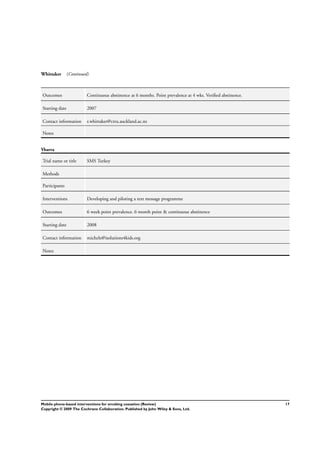 Whittaker (Continued)
Outcomes Continuous abstinence at 6 months. Point prevalence at 4 wks. Veriﬁed abstinence.
Starting date 2007
Contact information r.whittaker@ctru.auckland.ac.nz
Notes
Ybarra
Trial name or title SMS Turkey
Methods
Participants
Interventions Developing and piloting a text message programme
Outcomes 6 week point prevalence. 6 month point & continuous abstinence
Starting date 2008
Contact information michele@isolutions4kids.org
Notes
17Mobile phone-based interventions for smoking cessation (Review)
Copyright © 2009 The Cochrane Collaboration. Published by John Wiley & Sons, Ltd.
 