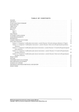 T A B L E O F C O N T E N T S
1HEADER . . . . . . . . . . . . . . . . . . . . . . . . . . . . . . . . . . . . . . .
1ABSTRACT . . . . . . . . . . . . . . . . . . . . . . . . . . . . . . . . . . . . . .
2PLAIN LANGUAGE SUMMARY . . . . . . . . . . . . . . . . . . . . . . . . . . . . . .
2BACKGROUND . . . . . . . . . . . . . . . . . . . . . . . . . . . . . . . . . . . .
3OBJECTIVES . . . . . . . . . . . . . . . . . . . . . . . . . . . . . . . . . . . . .
3METHODS . . . . . . . . . . . . . . . . . . . . . . . . . . . . . . . . . . . . . .
4RESULTS . . . . . . . . . . . . . . . . . . . . . . . . . . . . . . . . . . . . . . .
Figure 1. . . . . . . . . . . . . . . . . . . . . . . . . . . . . . . . . . . . . . 6
Figure 2. . . . . . . . . . . . . . . . . . . . . . . . . . . . . . . . . . . . . . 7
7DISCUSSION . . . . . . . . . . . . . . . . . . . . . . . . . . . . . . . . . . . . .
8AUTHORS’ CONCLUSIONS . . . . . . . . . . . . . . . . . . . . . . . . . . . . . . .
8ACKNOWLEDGEMENTS . . . . . . . . . . . . . . . . . . . . . . . . . . . . . . . .
9REFERENCES . . . . . . . . . . . . . . . . . . . . . . . . . . . . . . . . . . . . .
10CHARACTERISTICS OF STUDIES . . . . . . . . . . . . . . . . . . . . . . . . . . . . .
18DATA AND ANALYSES . . . . . . . . . . . . . . . . . . . . . . . . . . . . . . . . . .
Analysis 1.1. Comparison 1 mobile phone intervention v. control, Outcome 1 26 week continuous abstinence (<5 lapses). 18
Analysis 1.2. Comparison 1 mobile phone intervention v. control, Outcome 2 short-term self-reported point prevalence
abstinence. . . . . . . . . . . . . . . . . . . . . . . . . . . . . . . . . . . . 19
Analysis 2.1. Comparison 2 mobile phone plus internet intervention v. control, Outcome 1 12 month self-reported repeated
point abstinence. . . . . . . . . . . . . . . . . . . . . . . . . . . . . . . . . . 19
Analysis 2.2. Comparison 2 mobile phone plus internet intervention v. control, Outcome 2 12 month self-reported point
prevalence abstinence. . . . . . . . . . . . . . . . . . . . . . . . . . . . . . . . 20
Analysis 2.3. Comparison 2 mobile phone plus internet intervention v. control, Outcome 3 short-term self-reported point
prevalence abstinence. . . . . . . . . . . . . . . . . . . . . . . . . . . . . . . . 20
20WHAT’S NEW . . . . . . . . . . . . . . . . . . . . . . . . . . . . . . . . . . . . .
21HISTORY . . . . . . . . . . . . . . . . . . . . . . . . . . . . . . . . . . . . . . .
21CONTRIBUTIONS OF AUTHORS . . . . . . . . . . . . . . . . . . . . . . . . . . . . .
21DECLARATIONS OF INTEREST . . . . . . . . . . . . . . . . . . . . . . . . . . . . . .
21SOURCES OF SUPPORT . . . . . . . . . . . . . . . . . . . . . . . . . . . . . . . . .
22DIFFERENCES BETWEEN PROTOCOL AND REVIEW . . . . . . . . . . . . . . . . . . . . .
22INDEX TERMS . . . . . . . . . . . . . . . . . . . . . . . . . . . . . . . . . . . .
iMobile phone-based interventions for smoking cessation (Review)
Copyright © 2009 The Cochrane Collaboration. Published by John Wiley & Sons, Ltd.
 