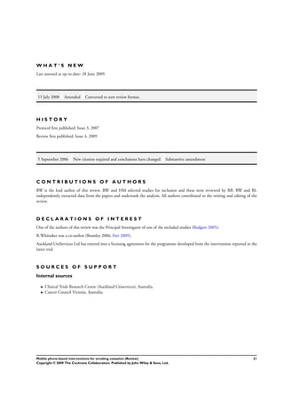 W H A T ’ S N E W
Last assessed as up-to-date: 28 June 2009.
15 July 2008 Amended Converted to new review format.
H I S T O R Y
Protocol ﬁrst published: Issue 3, 2007
Review ﬁrst published: Issue 4, 2009
5 September 2006 New citation required and conclusions have changed Substantive amendment
C O N T R I B U T I O N S O F A U T H O R S
RW is the lead author of this review. RW and HM selected studies for inclusion and these were reviewed by RB. RW and RL
independently extracted data from the papers and undertook the analysis. All authors contributed to the writing and editing of the
review.
D E C L A R A T I O N S O F I N T E R E S T
One of the authors of this review was the Principal Investigator of one of the included studies (Rodgers 2005);
R.Whittaker was a co-author (Bramley 2006; Free 2009).
Auckland UniServices Ltd has entered into a licensing agreement for the programme developed from the intervention reported in the
latter trial.
S O U R C E S O F S U P P O R T
Internal sources
• Clinical Trials Research Centre (Auckland Uniservices), Australia.
• Cancer Council Victoria, Australia.
21Mobile phone-based interventions for smoking cessation (Review)
Copyright © 2009 The Cochrane Collaboration. Published by John Wiley & Sons, Ltd.
 