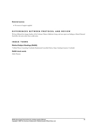 External sources
• No sources of support supplied
D I F F E R E N C E S B E T W E E N P R O T O C O L A N D R E V I E W
We have followed the change of policy of the Cochrane Tobacco Addiction Group, and now report our ﬁndings as Mantel-Haenszel
ﬁxed-effect risk ratios rather than as odds ratios.
I N D E X T E R M S
Medical Subject Headings (MeSH)
∗Cellular Phone; Counseling [∗methods]; Randomized Controlled Trials as Topic; Smoking Cessation [∗methods]
MeSH check words
Adult; Humans
22Mobile phone-based interventions for smoking cessation (Review)
Copyright © 2009 The Cochrane Collaboration. Published by John Wiley & Sons, Ltd.
 