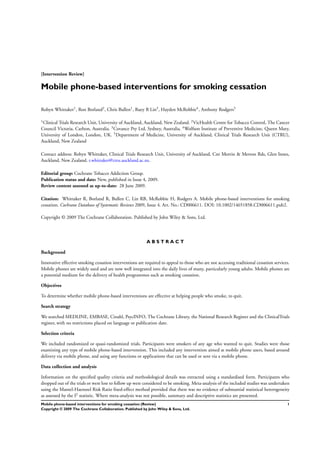 [Intervention Review]
Mobile phone-based interventions for smoking cessation
Robyn Whittaker1
, Ron Borland2
, Chris Bullen1
, Ruey B Lin3
, Hayden McRobbie4
, Anthony Rodgers5
1
Clinical Trials Research Unit, University of Auckland, Auckland, New Zealand. 2
VicHealth Centre for Tobacco Control, The Cancer
Council Victoria, Carlton, Australia. 3Covance Pty Ltd, Sydney, Australia. 4Wolfson Institute of Preventive Medicine, Queen Mary,
University of London, London, UK. 5Department of Medicine, University of Auckland, Clinical Trials Research Unit (CTRU),
Auckland, New Zealand
Contact address: Robyn Whittaker, Clinical Trials Research Unit, University of Auckland, Cnr Morrin & Merton Rds, Glen Innes,
Auckland, New Zealand. r.whittaker@ctru.auckland.ac.nz.
Editorial group: Cochrane Tobacco Addiction Group.
Publication status and date: New, published in Issue 4, 2009.
Review content assessed as up-to-date: 28 June 2009.
Citation: Whittaker R, Borland R, Bullen C, Lin RB, McRobbie H, Rodgers A. Mobile phone-based interventions for smoking
cessation. Cochrane Database of Systematic Reviews 2009, Issue 4. Art. No.: CD006611. DOI: 10.1002/14651858.CD006611.pub2.
Copyright © 2009 The Cochrane Collaboration. Published by John Wiley & Sons, Ltd.
A B S T R A C T
Background
Innovative effective smoking cessation interventions are required to appeal to those who are not accessing traditional cessation services.
Mobile phones are widely used and are now well integrated into the daily lives of many, particularly young adults. Mobile phones are
a potential medium for the delivery of health programmes such as smoking cessation.
Objectives
To determine whether mobile phone-based interventions are effective at helping people who smoke, to quit.
Search strategy
We searched MEDLINE, EMBASE, Cinahl, PsycINFO, The Cochrane Library, the National Research Register and the ClinicalTrials
register, with no restrictions placed on language or publication date.
Selection criteria
We included randomized or quasi-randomized trials. Participants were smokers of any age who wanted to quit. Studies were those
examining any type of mobile phone-based intervention. This included any intervention aimed at mobile phone users, based around
delivery via mobile phone, and using any functions or applications that can be used or sent via a mobile phone.
Data collection and analysis
Information on the speciﬁed quality criteria and methodological details was extracted using a standardised form. Participants who
dropped out of the trials or were lost to follow up were considered to be smoking. Meta-analysis of the included studies was undertaken
using the Mantel-Haenszel Risk Ratio ﬁxed-effect method provided that there was no evidence of substantial statistical heterogeneity
as assessed by the I2 statistic. Where meta-analysis was not possible, summary and descriptive statistics are presented.
1Mobile phone-based interventions for smoking cessation (Review)
Copyright © 2009 The Cochrane Collaboration. Published by John Wiley & Sons, Ltd.
 
