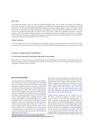 Main results
Four studies were excluded as they were small non-randomized feasibility studies, and two studies were excluded because follow up
was less than six months. Four trials (reported in ﬁve papers) are included: a text message programme in New Zealand; a text message
programme in the UK; and an Internet and mobile phone programme involving two different groups in Norway. The different types of
interventions are analysed separately. When combined by meta-analysis the text message programme trials showed a signiﬁcant increase
in short-term self-reported quitting (RR 2.18, 95% CI 1.80 to 2.65). However, there was considerable heterogeneity in long-term
outcomes, with the much larger trial having problems with misclassiﬁcation of outcomes; therefore these data were not combined.
When the data from the Internet and mobile phone programmes were pooled we found statistically signiﬁcant increases in both short
and long-term self-reported quitting (RR 2.03, 95% CI 1.40 to 2.94).
Authors’ conclusions
The current evidence shows no effect of mobile phone-based smoking cessation interventions on long-term outcome. While short-term
results are positive, more rigorous studies of the long-term effects of mobile phone-based smoking cessation interventions are needed.
P L A I N L A N G U A G E S U M M A R Y
Can interventions delivered by mobile phones help people to stop smoking?
More evidence is needed to determine if programmes delivered over mobile phones can help people to stop smoking. This review
found text message mobile phone programmes to be effective in the short-term (six weeks), and a combined Internet-mobile phone
programme to be effective up to 12 months.
B A C K G R O U N D
Since the introduction of mobile phone networks in the 1980s the
use of mobile phones has grown exponentially. By the end of 2008
there were reported to be more than four billion mobile cellular
subscriptions worldwide with some countries (e.g. United King-
dom and parts of Europe) having more mobile cellular subscrip-
tions than people (ITU 2009). There has been a rapid expansion
in the use of text messaging with a reported 78.9 billion text mes-
sages sent during 2008 in the UK (MDA 2009) and an estimated
one trillion messages during 2008 in the USA (CTIA 2009). Ad-
vances in mobile communications technology continue to make
new functions available. In a 2005 multinational survey (of 4000
participants from 21 countries) 53% of mobile phone consumers
said they are able to access multimedia services (data services like
mobile email or browsing mobile websites (Urban 2007)); pro-
portions varied by region and by age with those under 34 years
being more likely to have a multimedia phone. In most countries
it is young adults who are more likely to own mobile phones, to
own new mobile phones and to be using the newer functions of
mobile phones (Urban 2007).
Health services around the world now use mobile phones to sup-
port patients. In particular mobile phones (voice and text mes-
saging) have been used to improve medication adherence (Puccio
2006), send appointment reminders (Leong 2006; Downer 2006),
improve monitoring and self-management of chronic disorders
(such as diabetes) (Kim 2006; Gammon 2005; Tasker 2007;
Ferrer-Roca 2004), report test results (Menon-Johansson 2007;
Dhar 2006), and check in with patients and collect data between
appointments (Freedman 2006; Collins 2003).
Smoking cessation programmes are also starting to use mo-
bile phones, particularly as adjuncts to quitlines and Inter-
net quit coaches, e.g. the NHS Stop Smoking Service’s ’To-
gether’ programme (http://gosmokefree.nhs.uk/what-suits-me/
support-at-home/) and the New Zealand Quitline ’Txt2quit’ pro-
gramme (http://www.quit.org.nz/txt2quit/page/txt2quit_5.php).
Cessation interventions that are aimed at young adults appear ide-
ally suited for delivery via mobile phones, as young people appre-
ciate the anonymity and conﬁdentiality allowable, and the ease
of use anywhere at anytime (Vuckovic 2003; Balch 2004). Other
possible beneﬁts of mobile phone-based smoking cessation inter-
2Mobile phone-based interventions for smoking cessation (Review)
Copyright © 2009 The Cochrane Collaboration. Published by John Wiley & Sons, Ltd.
 