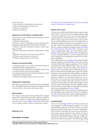 Interventions used
1) Type and ’dose’ of mobile phone intervention used
2) Type of control/placebo intervention used
3) Duration of intervention
4) Duration of follow up
Assessment of risk of bias in included studies
We extracted from the included studies information on the fol-
lowing quality criteria:
1) Method of randomization
2) Presence or absence of blinding to treatment allocation (non-
blinded/open label, single blind, double blind, triple blind)
3) Quality of allocation concealment (adequate, unclear, inade-
quate, not used)
4)Numberof participantsrandomized,excludedand lost to follow
up.
5) Whether an intention to treat analysis was carried out
6) Whether a power calculation was reported
7) Duration, timing and location of the study
Measures of treatment effect
1) Smoking cessation at six months (self reported abstinence
and/or biochemically veriﬁed abstinence)
2) Smoking cessation at ﬁnal follow up (if follow up greater than
six months and where these data were available)
3)Smokingcessationatfourweeks(self reportedabstinence and/or
biochemically veriﬁed abstinence)
4) Deﬁnition of smoking cessation as used in the study
Dealing with missing data
RW and RL independently extracted the data using a standardised
form. We regarded those trial participants who dropped out of the
trials or were lost to follow up as continuing to smoke.
Data synthesis
We conducted a meta-analysis of the included studies, using the
Mantel-Haenszel Risk Ratio, ﬁxed-effect method, provided that
there was no evidence of substantial statistical heterogeneity as
assessed by the I2 statistic (Higgins 2003). Where meta-analysis
was not possible we present summary and descriptive statistics.
R E S U L T S
Description of studies
See: Characteristicsof includedstudies; Characteristicsof excluded
studies; Characteristics of ongoing studies.
Results of the search
103 studies were initially identiﬁed by the literature search strategy
outlined above. The use of terms with multiple possible meanings
in the search strategy (cell, txt, pxt, sms, mms) meant that many
unrelated studies were identiﬁed and these were immediately ex-
cluded, leaving 15 papers. Six were letters about country-speciﬁc
data on a potential link between the increase in mobile phone use
and decline in adolescent smoking, so were excluded as they were
not trials. This left nine papers, four of which were excluded as
they were small non-randomized feasibility studies (Haug 2008;
Lazev 2004; Obermayer 2004; Riley 2008). A further two stud-
ies were excluded because follow up was for only eight weeks (
Applegate 2007) or three months (Vidrine 2006 - this programme
was also considerably different in that the mobile phones were
used to make proactive counselling phone calls for free to an HIV-
positive population).
Two articles described one trial (Rodgers 2005 and Bramley 2005)
separately reporting main results (Rodgers 2005) and an analysis
of results for Maori (the indigenous population of New Zealand)
compared with non-Maori (Bramley 2005). There was some de-
bate over whether to include the remaining article (Brendryen
2008a) as the intervention described in the paper placed equal em-
phasis on Internet/email and mobile phone components. Against
inclusion was the fact that the effect of these different components
could not be separated. However we included it because the mo-
bile phone component was treated by the authors as a very im-
portant focus of the intervention, and involved similar elements
to those in other included studies (daily information and moti-
vational text messages and pre-recorded audio messages). Contact
with this author revealed another soon-to-be-published study on
the same intervention with a different sample which was included
and has since been published (Brendryen 2008b).
One unpublished pilot study was located and included after the
author provided a report and data; this has now been published (
Free 2009). Therefore four trials, using two different programmes
and reported in ﬁve papers, have been included in this review.
Included studies
The ﬁrst two trials (Rodgers 2005; Free 2009) were based on the
same programme, initially developed by Rodgers et al in New
Zealand and later adapted for use in the UK by Free et al. In both
programmes people wanting to quit, who owned a mobile phone
were recruited via advertising. The intervention involved partici-
pants setting a quit day within three weeks and then receiving an
automated personalised programme of regular text messages. The
messages were selected from a database according to participant
characteristics and time from quit day - with daily messages leading
4Mobile phone-based interventions for smoking cessation (Review)
Copyright © 2009 The Cochrane Collaboration. Published by John Wiley & Sons, Ltd.
 