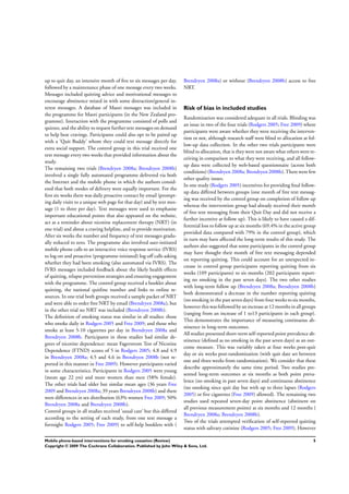 up to quit day, an intensive month of ﬁve to six messages per day,
followed by a maintenance phase of one message every two weeks.
Messages included quitting advice and motivational messages to
encourage abstinence mixed in with some distraction/general in-
terest messages. A database of Maori messages was included in
the programme for Maori participants (in the New Zealand pro-
gramme). Interaction with the programme consisted of polls and
quizzes, and the ability to request furthertext messages on demand
to help beat cravings. Participants could also opt to be paired up
with a ’Quit Buddy’ whom they could text message directly for
extra social support. The control group in this trial received one
text message every two weeks that provided information about the
study.
The remaining two trials (Brendryen 2008a; Brendryen 2008b)
involved a single fully automated programme delivered via both
the Internet and the mobile phone in which the authors consid-
ered that both modes of delivery were equally important. For the
ﬁrst six weeks there was daily proactive contact by email (prompt-
ing daily visits to a unique web page for that day) and by text mes-
sage (1 to three per day). Text messages were used to emphasise
important educational points that also appeared on the website,
act as a reminder about nicotine replacement therapy (NRT) (in
one trial) and about a craving helpline, and to provide motivation.
After six weeks the number and frequency of text messages gradu-
ally reduced to zero. The programme also involved user-initiated
mobile phone calls to an interactive voice response service (IVRS)
to log-on and proactive (programme-initiated) log-off calls asking
whether they had been smoking (also automated via IVRS). The
IVRS messages included feedback about the likely health effects
of quitting, relapse prevention strategies and ensuring engagement
with the programme. The control group received a booklet about
quitting, the national quitline number and links to online re-
sources. In one trial both groups received a sample packet of NRT
and were able to order free NRT by email (Brendryen 2008a), but
in the other trial no NRT was included (Brendryen 2008b).
The deﬁnition of smoking status was similar in all studies: those
who smoke daily in Rodgers 2005 and Free 2009; and those who
smoke at least 5-10 cigarettes per day in Brendryen 2008a and
Brendryen 2008b. Participants in these studies had similar de-
grees of nicotine dependence: mean Fagerstrom Test of Nicotine
Dependence (FTND) scores of 5 in Rodgers 2005; 4.8 and 4.9
in Brendryen 2008a; 4.5 and 4.6 in Brendryen 2008b (not re-
ported in this manner in Free 2009). However participants varied
in some characteristics. Participants in Rodgers 2005 were young
(mean age 22 yrs) and more women than men (58% female).
The other trials had older but similar mean ages (36 years Free
2009 and Brendryen 2008a; 39 years Brendryen 2008b) and there
were differences in sex distribution (63% women Free 2009; 50%
Brendryen 2008a and Brendryen 2008b).
Control groups in all studies received ’usual care’ but this differed
according to the setting of each study, from one text message a
fortnight Rodgers 2005; Free 2009) to self-help booklets with (
Brendryen 2008a) or without (Brendryen 2008b) access to free
NRT.
Risk of bias in included studies
Randomization was considered adequate in all trials. Blinding was
an issue in two of the four trials (Rodgers 2005; Free 2009) where
participants were aware whether they were receiving the interven-
tion or not, although research staff were blind to allocation at fol-
low-up data collection. In the other two trials participants were
blind to allocation, that is they were not aware what others were re-
ceiving in comparison to what they were receiving, and all follow-
up data were collected by web-based questionnaire (across both
conditions)(Brendryen 2008a: Brendryen 2008b). There were few
other quality issues.
In one study (Rodgers 2005) incentives for providing ﬁnal follow-
up data differed between groups (one month of free text messag-
ing was received by the control group on completion of follow up
whereas the intervention group had already received their month
of free text messaging from their Quit Day and did not receive a
further incentive at follow up). This is likely to have caused a dif-
ferential loss to follow up at six months (69.4% in the active group
provided data compared with 79% in the control group), which
in turn may have affected the long-term results of this study. The
authors also suggested that some participants in the control group
may have thought their month of free text messaging depended
on reporting quitting. This could account for an unexpected in-
crease in control group participants reporting quitting from six
weeks (109 participants) to six months (202 participants report-
ing no smoking in the past seven days). The two other studies
with long-term follow up (Brendryen 2008a; Brendryen 2008b)
both demonstrated a decrease in the number reporting quitting
(no smoking in the past seven days) from four weeks to six months,
however this was followed by an increase at 12 months in all groups
(ranging from an increase of 1 to13 participants in each group).
This demonstrates the importance of measuring continuous ab-
stinence in long-term outcomes.
All studies presented short-term self-reported point prevalence ab-
stinence (deﬁned as no smoking in the past seven days) as an out-
come measure. This was variably taken at four weeks post-quit
day or six weeks post-randomization (with quit date set between
one and three weeks from randomization). We consider that these
describe approximately the same time period. Two studies pre-
sented long-term outcomes at six months as both point preva-
lence (no smoking in past seven days) and continuous abstinence
(no smoking since quit day but with up to three lapses (Rodgers
2005) or ﬁve cigarettes (Free 2009) allowed). The remaining two
studies used repeated seven-day point abstinence (abstinent on
all previous measurement points) at six months and 12 months (
Brendryen 2008a; Brendryen 2008b).
Two of the trials attempted veriﬁcation of self-reported quitting
status with salivary cotinine (Rodgers 2005; Free 2009). However
5Mobile phone-based interventions for smoking cessation (Review)
Copyright © 2009 The Cochrane Collaboration. Published by John Wiley & Sons, Ltd.
 