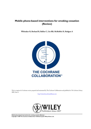 Mobile phone-based interventions for smoking cessation
(Review)
Whittaker R, Borland R, Bullen C, Lin RB, McRobbie H, Rodgers A
This is a reprint of a Cochrane review, prepared and maintained by The Cochrane Collaboration and published in The Cochrane Library
2009, Issue 4
http://www.thecochranelibrary.com
Mobile phone-based interventions for smoking cessation (Review)
Copyright © 2009 The Cochrane Collaboration. Published by John Wiley & Sons, Ltd.
 