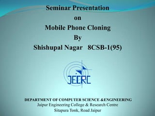 Seminar Presentation
                on
       Mobile Phone Cloning
                By
   Shishupal Nagar 8CSB-1(95)




DEPARTMENT OF COMPUTER SCIENCE &ENGINEERING
     Jaipur Engineering College & Research Centre
              Sitapura Tonk, Road Jaipur
 