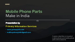 Mobile Phone Parts
Make in India
Presentation by
Primary Information Services
• www.primaryinfo.com
• mailto:primaryinfo@gmail.com
Customs duty hike on imported
mobile phones and mobile phone
parts and accessories
 