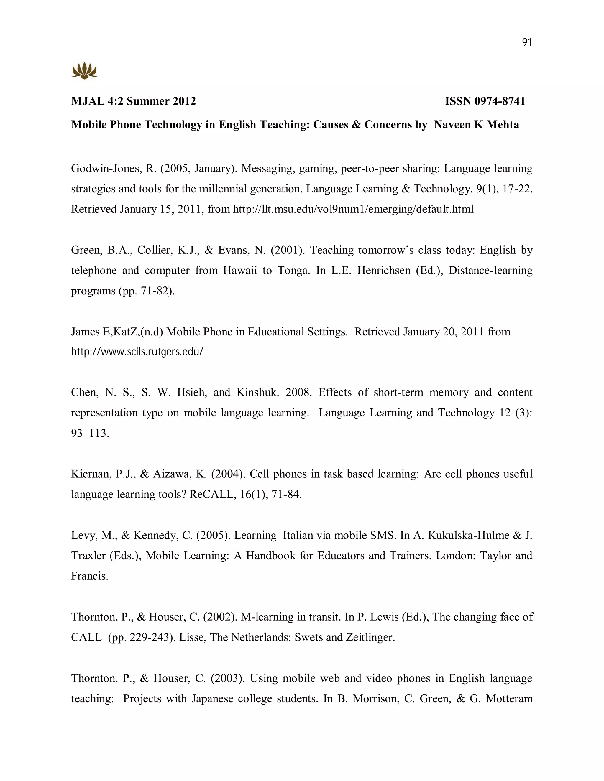 91




MJAL 4:2 Summer 2012                                                          ISSN 0974-8741
Mobile Phone Technology in English Teaching: Causes & Concerns by Naveen K Mehta


Godwin-Jones, R. (2005, January). Messaging, gaming, peer-to-peer sharing: Language learning
strategies and tools for the millennial generation. Language Learning & Technology, 9(1), 17-22.
Retrieved January 15, 2011, from http://llt.msu.edu/vol9num1/emerging/default.html


Green, B.A., Collier, K.J., & Evans, N. (2001). Teaching tomorrow’s class today: English by
telephone and computer from Hawaii to Tonga. In L.E. Henrichsen (Ed.), Distance-learning
programs (pp. 71-82).


James E,KatZ,(n.d) Mobile Phone in Educational Settings. Retrieved January 20, 2011 from
http://www.scils.rutgers.edu/


Chen, N. S., S. W. Hsieh, and Kinshuk. 2008. Effects of short-term memory and content
representation type on mobile language learning. Language Learning and Technology 12 (3):
93–113.


Kiernan, P.J., & Aizawa, K. (2004). Cell phones in task based learning: Are cell phones useful
language learning tools? ReCALL, 16(1), 71-84.


Levy, M., & Kennedy, C. (2005). Learning Italian via mobile SMS. In A. Kukulska-Hulme & J.
Traxler (Eds.), Mobile Learning: A Handbook for Educators and Trainers. London: Taylor and
Francis.


Thornton, P., & Houser, C. (2002). M-learning in transit. In P. Lewis (Ed.), The changing face of
CALL (pp. 229-243). Lisse, The Netherlands: Swets and Zeitlinger.


Thornton, P., & Houser, C. (2003). Using mobile web and video phones in English language
teaching: Projects with Japanese college students. In B. Morrison, C. Green, & G. Motteram
 