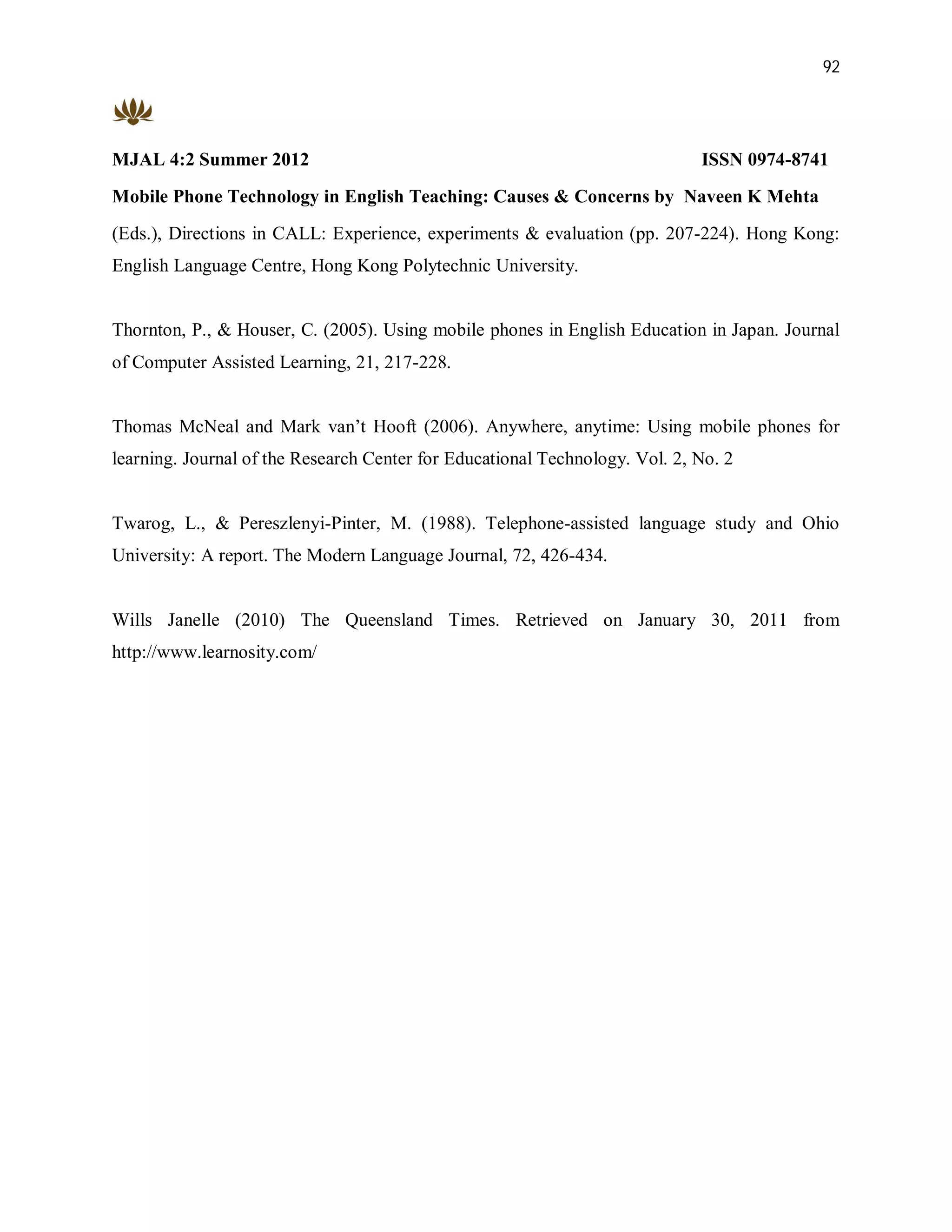 92




MJAL 4:2 Summer 2012                                                         ISSN 0974-8741
Mobile Phone Technology in English Teaching: Causes & Concerns by Naveen K Mehta
(Eds.), Directions in CALL: Experience, experiments & evaluation (pp. 207-224). Hong Kong:
English Language Centre, Hong Kong Polytechnic University.


Thornton, P., & Houser, C. (2005). Using mobile phones in English Education in Japan. Journal
of Computer Assisted Learning, 21, 217-228.


Thomas McNeal and Mark van’t Hooft (2006). Anywhere, anytime: Using mobile phones for
learning. Journal of the Research Center for Educational Technology. Vol. 2, No. 2


Twarog, L., & Pereszlenyi-Pinter, M. (1988). Telephone-assisted language study and Ohio
University: A report. The Modern Language Journal, 72, 426-434.


Wills Janelle (2010) The Queensland Times. Retrieved on January 30, 2011 from
http://www.learnosity.com/
 