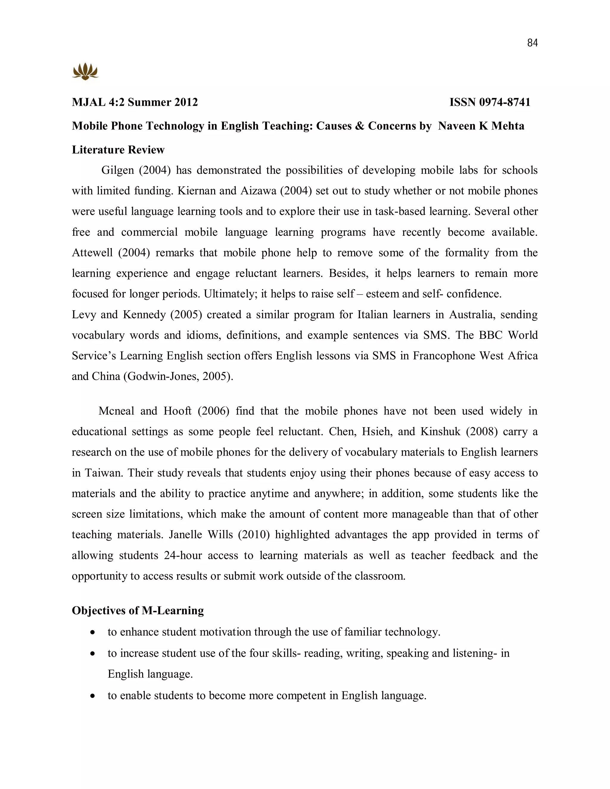 84




MJAL 4:2 Summer 2012                                                              ISSN 0974-8741
Mobile Phone Technology in English Teaching: Causes & Concerns by Naveen K Mehta

Literature Review
       Gilgen (2004) has demonstrated the possibilities of developing mobile labs for schools
with limited funding. Kiernan and Aizawa (2004) set out to study whether or not mobile phones
were useful language learning tools and to explore their use in task-based learning. Several other
free and commercial mobile language learning programs have recently become available.
Attewell (2004) remarks that mobile phone help to remove some of the formality from the
learning experience and engage reluctant learners. Besides, it helps learners to remain more
focused for longer periods. Ultimately; it helps to raise self – esteem and self- confidence.
Levy and Kennedy (2005) created a similar program for Italian learners in Australia, sending
vocabulary words and idioms, definitions, and example sentences via SMS. The BBC World
Service’s Learning English section offers English lessons via SMS in Francophone West Africa
and China (Godwin-Jones, 2005).

       Mcneal and Hooft (2006) find that the mobile phones have not been used widely in
educational settings as some people feel reluctant. Chen, Hsieh, and Kinshuk (2008) carry a
research on the use of mobile phones for the delivery of vocabulary materials to English learners
in Taiwan. Their study reveals that students enjoy using their phones because of easy access to
materials and the ability to practice anytime and anywhere; in addition, some students like the
screen size limitations, which make the amount of content more manageable than that of other
teaching materials. Janelle Wills (2010) highlighted advantages the app provided in terms of
allowing students 24-hour access to learning materials as well as teacher feedback and the
opportunity to access results or submit work outside of the classroom.

Objectives of M-Learning
       to enhance student motivation through the use of familiar technology.
       to increase student use of the four skills- reading, writing, speaking and listening- in
        English language.
       to enable students to become more competent in English language.
 