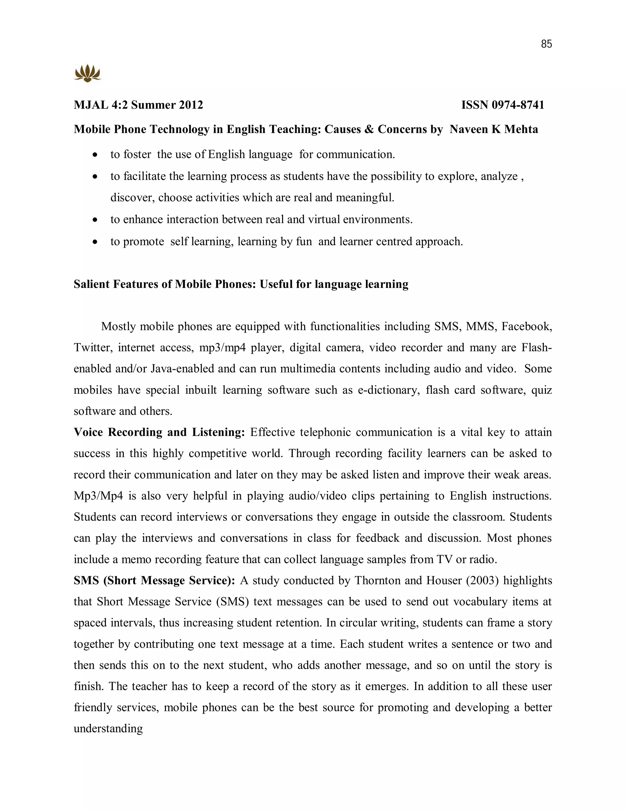 85




MJAL 4:2 Summer 2012                                                               ISSN 0974-8741
Mobile Phone Technology in English Teaching: Causes & Concerns by Naveen K Mehta

       to foster the use of English language for communication.
       to facilitate the learning process as students have the possibility to explore, analyze ,
        discover, choose activities which are real and meaningful.
       to enhance interaction between real and virtual environments.
       to promote self learning, learning by fun and learner centred approach.


Salient Features of Mobile Phones: Useful for language learning


       Mostly mobile phones are equipped with functionalities including SMS, MMS, Facebook,
Twitter, internet access, mp3/mp4 player, digital camera, video recorder and many are Flash-
enabled and/or Java-enabled and can run multimedia contents including audio and video. Some
mobiles have special inbuilt learning software such as e-dictionary, flash card software, quiz
software and others.
Voice Recording and Listening: Effective telephonic communication is a vital key to attain
success in this highly competitive world. Through recording facility learners can be asked to
record their communication and later on they may be asked listen and improve their weak areas.
Mp3/Mp4 is also very helpful in playing audio/video clips pertaining to English instructions.
Students can record interviews or conversations they engage in outside the classroom. Students
can play the interviews and conversations in class for feedback and discussion. Most phones
include a memo recording feature that can collect language samples from TV or radio.
SMS (Short Message Service): A study conducted by Thornton and Houser (2003) highlights
that Short Message Service (SMS) text messages can be used to send out vocabulary items at
spaced intervals, thus increasing student retention. In circular writing, students can frame a story
together by contributing one text message at a time. Each student writes a sentence or two and
then sends this on to the next student, who adds another message, and so on until the story is
finish. The teacher has to keep a record of the story as it emerges. In addition to all these user
friendly services, mobile phones can be the best source for promoting and developing a better
understanding
 