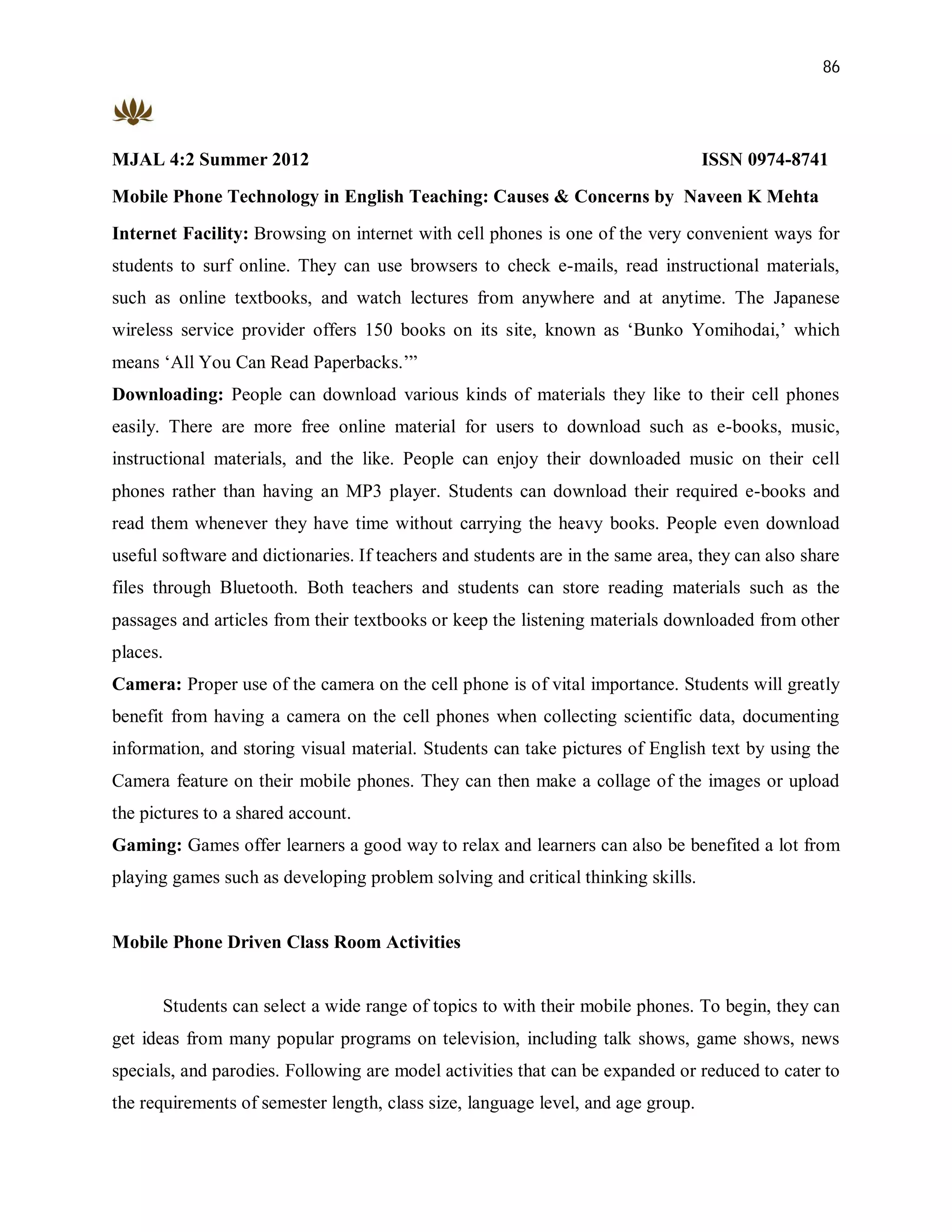 86




MJAL 4:2 Summer 2012                                                              ISSN 0974-8741
Mobile Phone Technology in English Teaching: Causes & Concerns by Naveen K Mehta
Internet Facility: Browsing on internet with cell phones is one of the very convenient ways for
students to surf online. They can use browsers to check e-mails, read instructional materials,
such as online textbooks, and watch lectures from anywhere and at anytime. The Japanese
wireless service provider offers 150 books on its site, known as ‘Bunko Yomihodai,’ which
means ‘All You Can Read Paperbacks.’”
Downloading: People can download various kinds of materials they like to their cell phones
easily. There are more free online material for users to download such as e-books, music,
instructional materials, and the like. People can enjoy their downloaded music on their cell
phones rather than having an MP3 player. Students can download their required e-books and
read them whenever they have time without carrying the heavy books. People even download
useful software and dictionaries. If teachers and students are in the same area, they can also share
files through Bluetooth. Both teachers and students can store reading materials such as the
passages and articles from their textbooks or keep the listening materials downloaded from other
places.
Camera: Proper use of the camera on the cell phone is of vital importance. Students will greatly
benefit from having a camera on the cell phones when collecting scientific data, documenting
information, and storing visual material. Students can take pictures of English text by using the
Camera feature on their mobile phones. They can then make a collage of the images or upload
the pictures to a shared account.
Gaming: Games offer learners a good way to relax and learners can also be benefited a lot from
playing games such as developing problem solving and critical thinking skills.


Mobile Phone Driven Class Room Activities


       Students can select a wide range of topics to with their mobile phones. To begin, they can
get ideas from many popular programs on television, including talk shows, game shows, news
specials, and parodies. Following are model activities that can be expanded or reduced to cater to
the requirements of semester length, class size, language level, and age group.
 