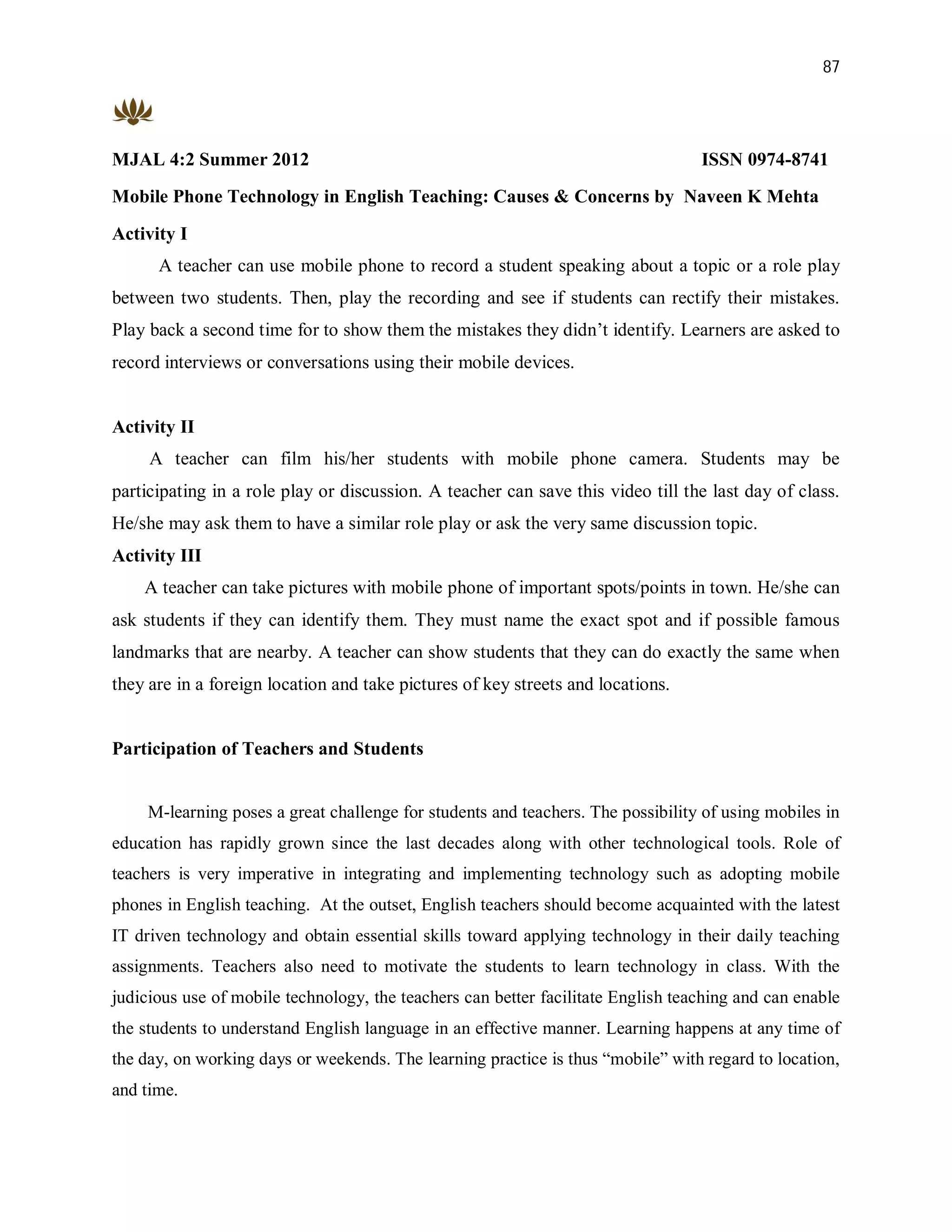 87




MJAL 4:2 Summer 2012                                                              ISSN 0974-8741
Mobile Phone Technology in English Teaching: Causes & Concerns by Naveen K Mehta

Activity I
      A teacher can use mobile phone to record a student speaking about a topic or a role play
between two students. Then, play the recording and see if students can rectify their mistakes.
Play back a second time for to show them the mistakes they didn’t identify. Learners are asked to
record interviews or conversations using their mobile devices.


Activity II
     A teacher can film his/her students with mobile phone camera. Students may be
participating in a role play or discussion. A teacher can save this video till the last day of class.
He/she may ask them to have a similar role play or ask the very same discussion topic.
Activity III
    A teacher can take pictures with mobile phone of important spots/points in town. He/she can
ask students if they can identify them. They must name the exact spot and if possible famous
landmarks that are nearby. A teacher can show students that they can do exactly the same when
they are in a foreign location and take pictures of key streets and locations.


Participation of Teachers and Students


     M-learning poses a great challenge for students and teachers. The possibility of using mobiles in
education has rapidly grown since the last decades along with other technological tools. Role of
teachers is very imperative in integrating and implementing technology such as adopting mobile
phones in English teaching. At the outset, English teachers should become acquainted with the latest
IT driven technology and obtain essential skills toward applying technology in their daily teaching
assignments. Teachers also need to motivate the students to learn technology in class. With the
judicious use of mobile technology, the teachers can better facilitate English teaching and can enable
the students to understand English language in an effective manner. Learning happens at any time of
the day, on working days or weekends. The learning practice is thus “mobile” with regard to location,
and time.
 
