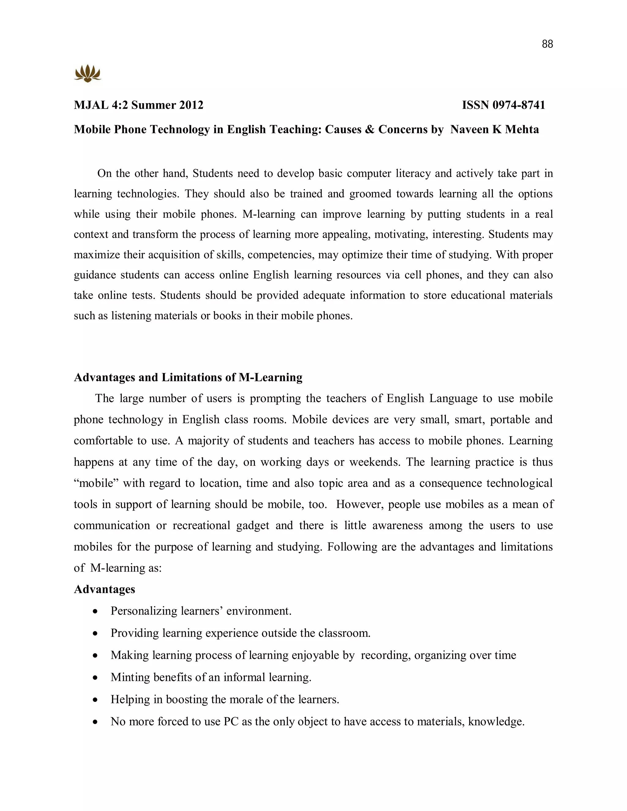 88




MJAL 4:2 Summer 2012                                                             ISSN 0974-8741
Mobile Phone Technology in English Teaching: Causes & Concerns by Naveen K Mehta


     On the other hand, Students need to develop basic computer literacy and actively take part in
learning technologies. They should also be trained and groomed towards learning all the options
while using their mobile phones. M-learning can improve learning by putting students in a real
context and transform the process of learning more appealing, motivating, interesting. Students may
maximize their acquisition of skills, competencies, may optimize their time of studying. With proper
guidance students can access online English learning resources via cell phones, and they can also
take online tests. Students should be provided adequate information to store educational materials
such as listening materials or books in their mobile phones.




Advantages and Limitations of M-Learning
    The large number of users is prompting the teachers of English Language to use mobile
phone technology in English class rooms. Mobile devices are very small, smart, portable and
comfortable to use. A majority of students and teachers has access to mobile phones. Learning
happens at any time of the day, on working days or weekends. The learning practice is thus
“mobile” with regard to location, time and also topic area and as a consequence technological
tools in support of learning should be mobile, too. However, people use mobiles as a mean of
communication or recreational gadget and there is little awareness among the users to use
mobiles for the purpose of learning and studying. Following are the advantages and limitations
of M-learning as:
Advantages
      Personalizing learners’ environment.
      Providing learning experience outside the classroom.
      Making learning process of learning enjoyable by recording, organizing over time
      Minting benefits of an informal learning.
      Helping in boosting the morale of the learners.
      No more forced to use PC as the only object to have access to materials, knowledge.
 