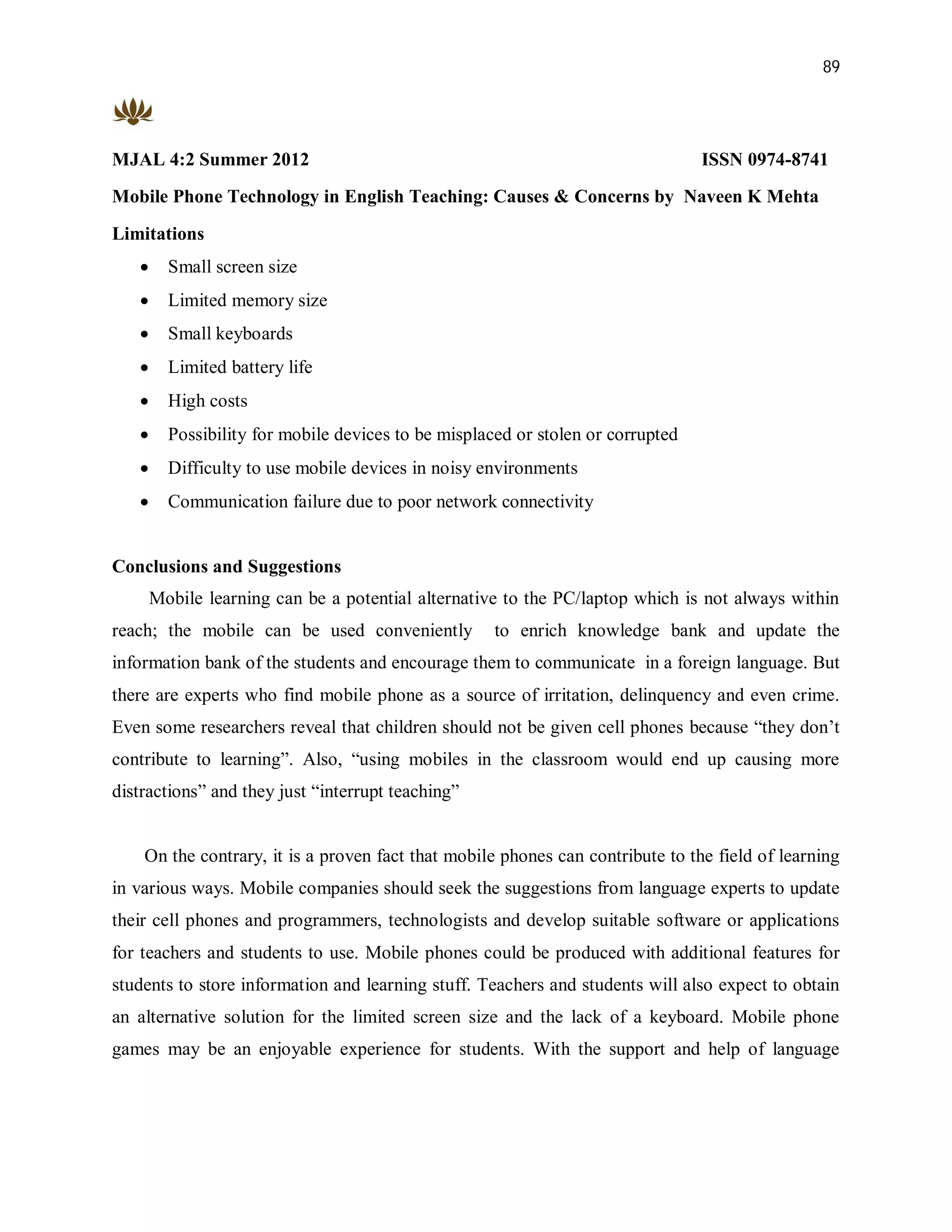 89




MJAL 4:2 Summer 2012                                                             ISSN 0974-8741
Mobile Phone Technology in English Teaching: Causes & Concerns by Naveen K Mehta

Limitations
        Small screen size
        Limited memory size
        Small keyboards
        Limited battery life
        High costs
        Possibility for mobile devices to be misplaced or stolen or corrupted
        Difficulty to use mobile devices in noisy environments
        Communication failure due to poor network connectivity


Conclusions and Suggestions
       Mobile learning can be a potential alternative to the PC/laptop which is not always within
reach; the mobile can be used conveniently           to enrich knowledge bank and update the
information bank of the students and encourage them to communicate in a foreign language. But
there are experts who find mobile phone as a source of irritation, delinquency and even crime.
Even some researchers reveal that children should not be given cell phones because “they don’t
contribute to learning”. Also, “using mobiles in the classroom would end up causing more
distractions” and they just “interrupt teaching”


    On the contrary, it is a proven fact that mobile phones can contribute to the field of learning
in various ways. Mobile companies should seek the suggestions from language experts to update
their cell phones and programmers, technologists and develop suitable software or applications
for teachers and students to use. Mobile phones could be produced with additional features for
students to store information and learning stuff. Teachers and students will also expect to obtain
an alternative solution for the limited screen size and the lack of a keyboard. Mobile phone
games may be an enjoyable experience for students. With the support and help of language
 