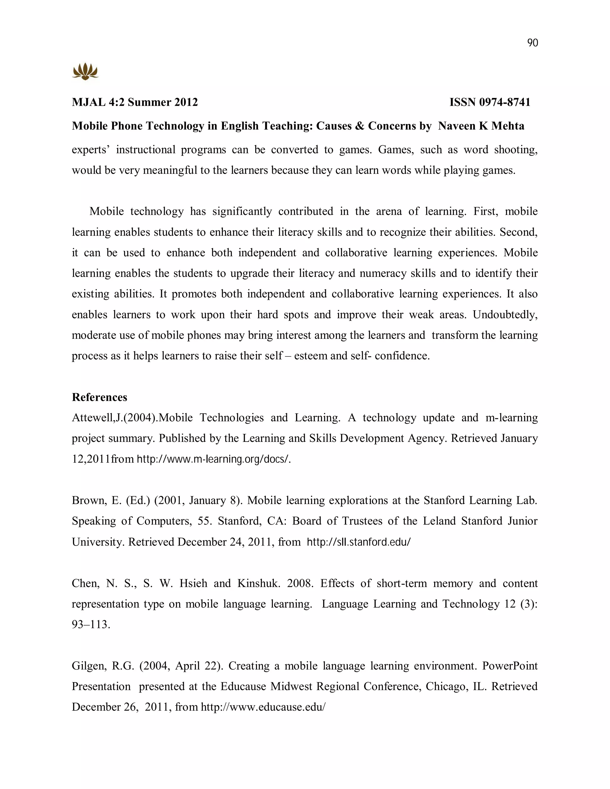 90




MJAL 4:2 Summer 2012                                                              ISSN 0974-8741
Mobile Phone Technology in English Teaching: Causes & Concerns by Naveen K Mehta
experts’ instructional programs can be converted to games. Games, such as word shooting,
would be very meaningful to the learners because they can learn words while playing games.


   Mobile technology has significantly contributed in the arena of learning. First, mobile
learning enables students to enhance their literacy skills and to recognize their abilities. Second,
it can be used to enhance both independent and collaborative learning experiences. Mobile
learning enables the students to upgrade their literacy and numeracy skills and to identify their
existing abilities. It promotes both independent and collaborative learning experiences. It also
enables learners to work upon their hard spots and improve their weak areas. Undoubtedly,
moderate use of mobile phones may bring interest among the learners and transform the learning
process as it helps learners to raise their self – esteem and self- confidence.


References
Attewell,J.(2004).Mobile Technologies and Learning. A technology update and m-learning
project summary. Published by the Learning and Skills Development Agency. Retrieved January
12,2011from http://www.m-learning.org/docs/.


Brown, E. (Ed.) (2001, January 8). Mobile learning explorations at the Stanford Learning Lab.
Speaking of Computers, 55. Stanford, CA: Board of Trustees of the Leland Stanford Junior
University. Retrieved December 24, 2011, from http://sll.stanford.edu/


Chen, N. S., S. W. Hsieh and Kinshuk. 2008. Effects of short-term memory and content
representation type on mobile language learning. Language Learning and Technology 12 (3):
93–113.


Gilgen, R.G. (2004, April 22). Creating a mobile language learning environment. PowerPoint
Presentation presented at the Educause Midwest Regional Conference, Chicago, IL. Retrieved
December 26, 2011, from http://www.educause.edu/
 