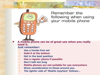 A mobile phone can be of great use when you really need it. Just remember: Use a hands-free set Hold it at the bottom Get in the best position Use a regular phone if possible Don’t talk too long Mobile phones are not suitable for use everywhere Show consideration to those around you. The lighter side of ‘Mobile mayhem’ follows... 