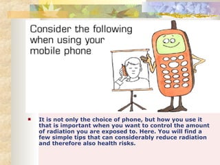 It is not only the choice of phone, but how you use it that is important when you want to control the amount of radiation you are exposed to. Here. You will find a few simple tips that can considerably reduce radiation and therefore also health risks. 