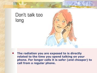 The radiation you are exposed to is directly related to the time you spend talking on your phone. For longer calls it is safer (and cheaper) to call from a regular phone. 
