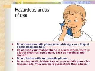 Do not use a mobile phone when driving a car. Stop at a safe place and talk.  Do not use your mobile phone in places where there is a lot of electrical equipment, such as hospitals and aircraft.   Do not bathe with your mobile phone.  Do not let small children talk on your mobile phone for long periods. They are more susceptible than adults. 