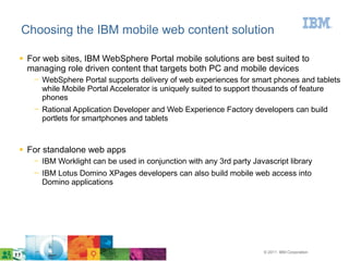 © 2011 IBM Corporation
Choosing the IBM mobile web content solution
● For web sites, IBM WebSphere Portal mobile solutions are best suited to
managing role driven content that targets both PC and mobile devices
─ WebSphere Portal supports delivery of web experiences for smart phones and tablets
while Mobile Portal Accelerator is uniquely suited to support thousands of feature
phones
─ Rational Application Developer and Web Experience Factory developers can build
portlets for smartphones and tablets
● For standalone web apps
─ IBM Worklight can be used in conjunction with any 3rd party Javascript library
─ IBM Lotus Domino XPages developers can also build mobile web access into
Domino applications
 