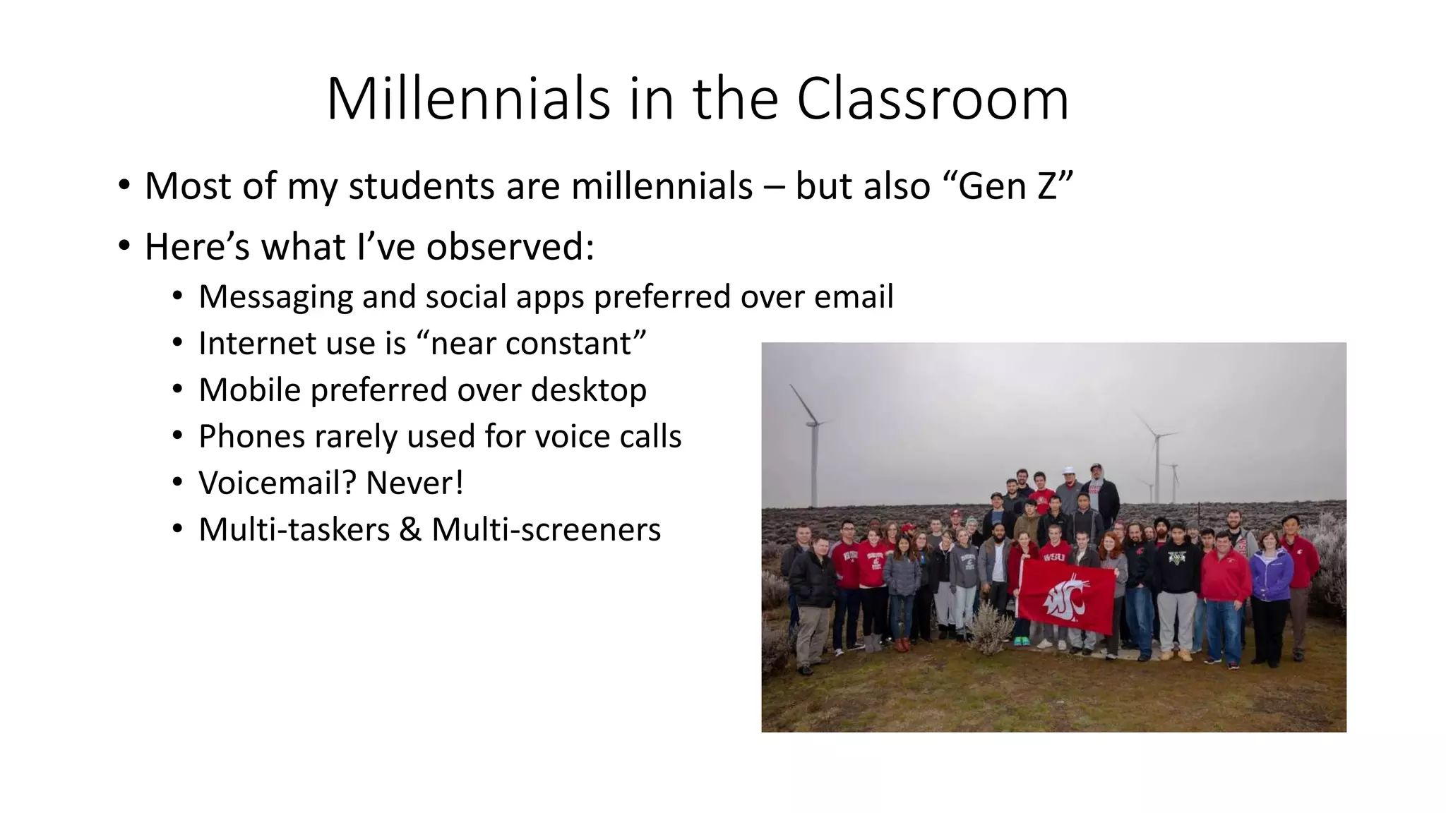 Millennials in the Classroom
• Most of my students are millennials – but also “Gen Z”
• Here’s what I’ve observed:
• Messaging and social apps preferred over email
• Internet use is “near constant”
• Mobile preferred over desktop
• Phones rarely used for voice calls
• Voicemail? Never!
• Multi-taskers & Multi-screeners
 