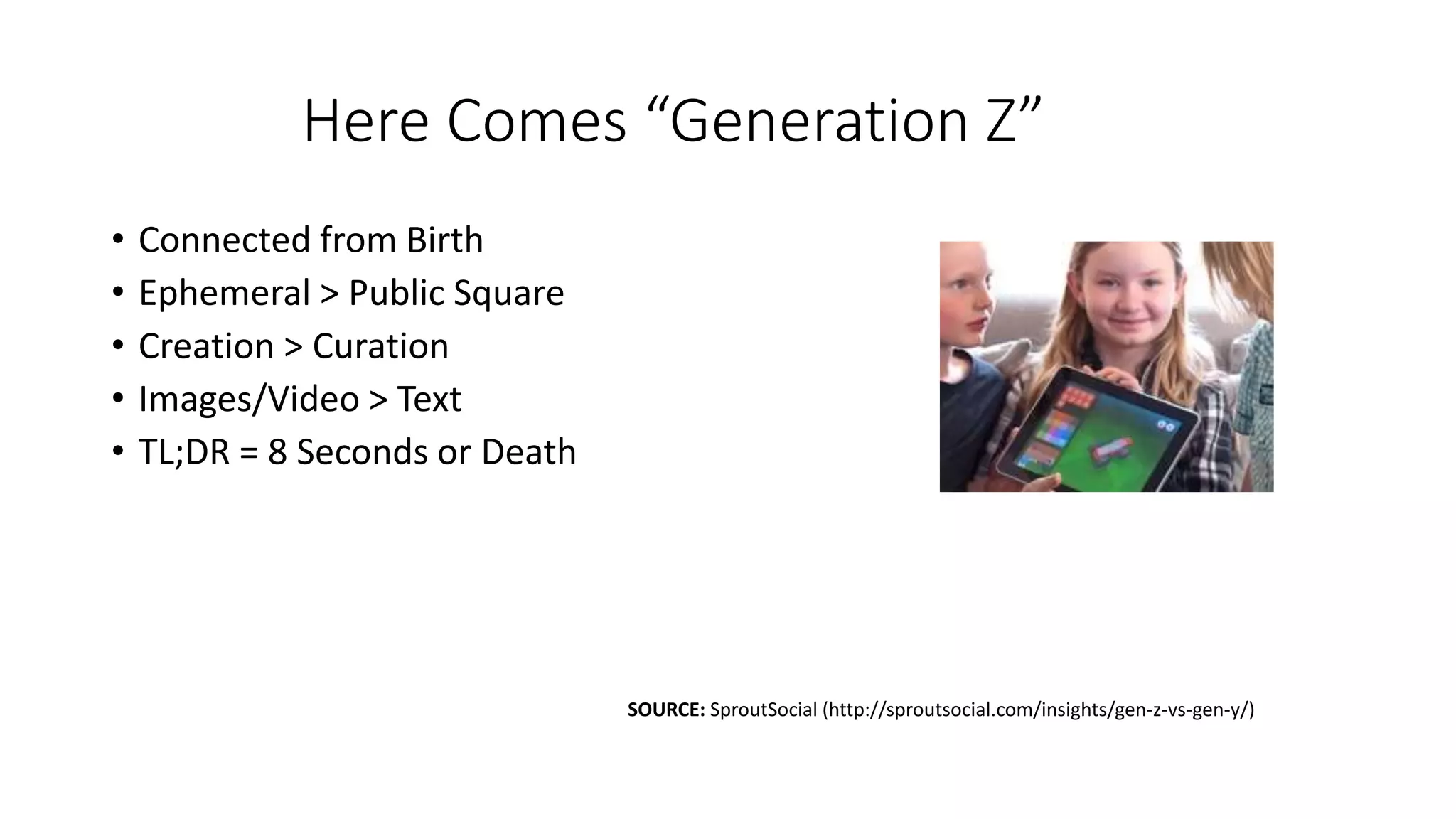Here Comes “Generation Z”
• Connected from Birth
• Ephemeral > Public Square
• Creation > Curation
• Images/Video > Text
• TL;DR = 8 Seconds or Death
SOURCE: SproutSocial (http://sproutsocial.com/insights/gen-z-vs-gen-y/)
 