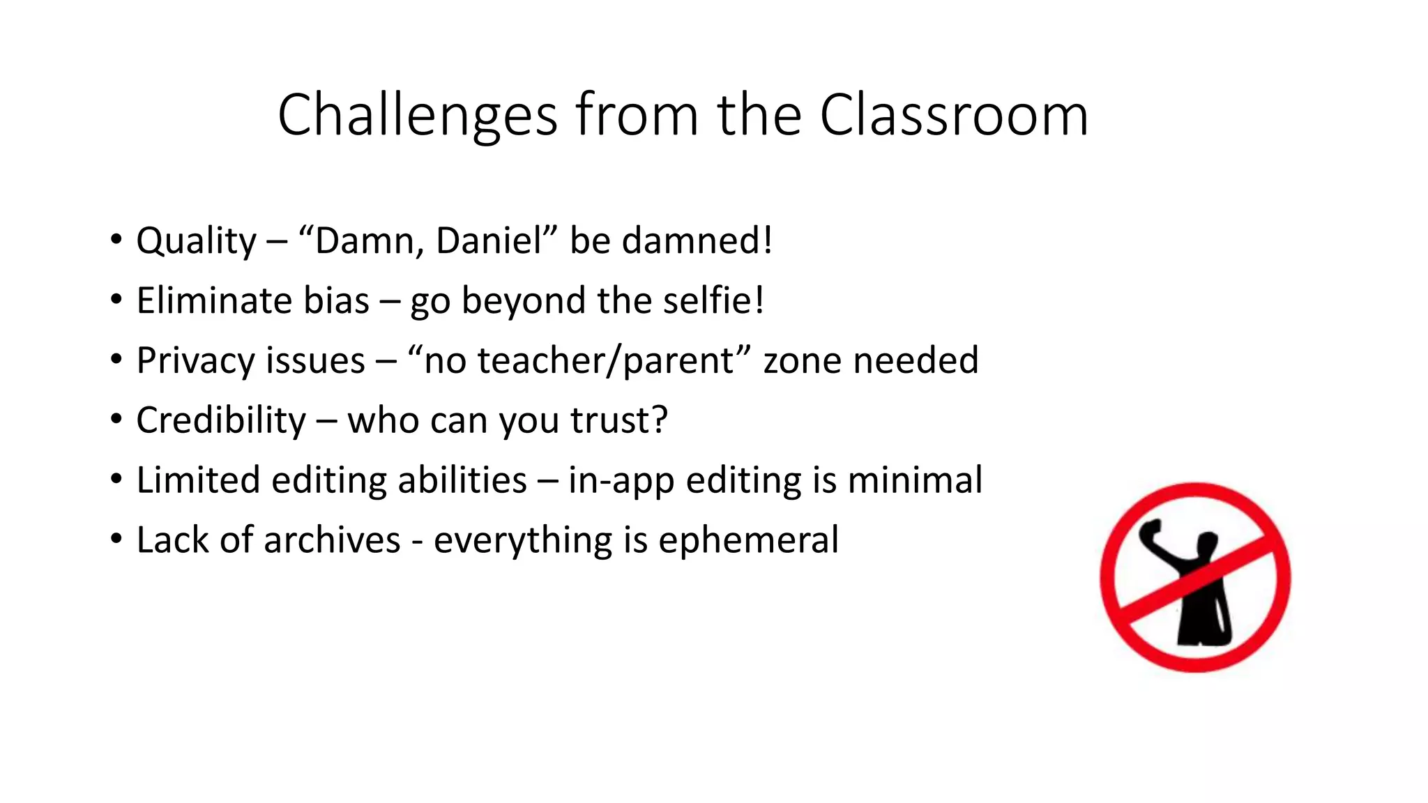Challenges from the Classroom
• Quality – “Damn, Daniel” be damned!
• Eliminate bias – go beyond the selfie!
• Privacy issues – “no teacher/parent” zone needed
• Credibility – who can you trust?
• Limited editing abilities – in-app editing is minimal
• Lack of archives - everything is ephemeral
 