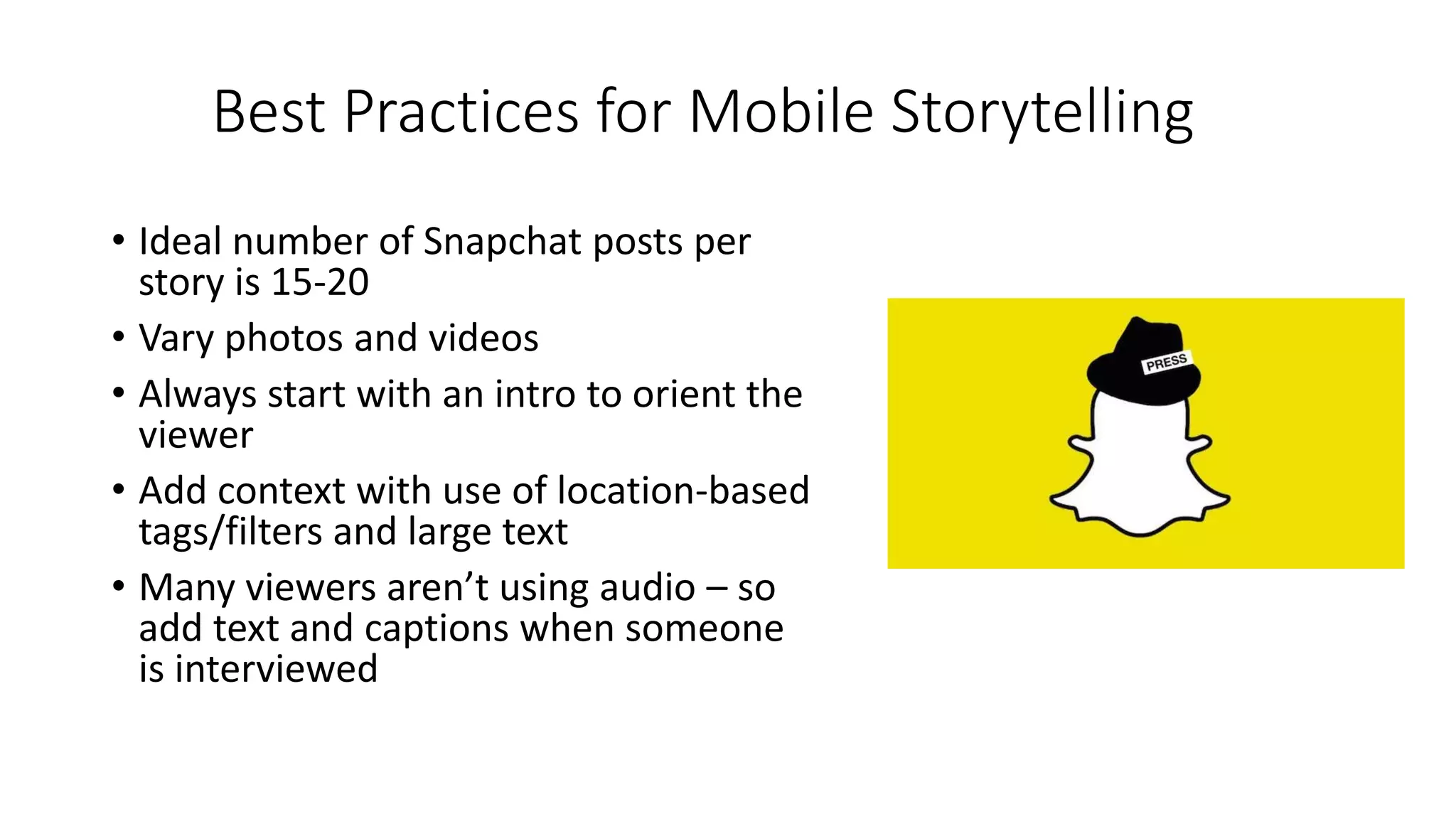 Best Practices for Mobile Storytelling
• Ideal number of Snapchat posts per
story is 15-20
• Vary photos and videos
• Always start with an intro to orient the
viewer
• Add context with use of location-based
tags/filters and large text
• Many viewers aren’t using audio – so
add text and captions when someone
is interviewed
 