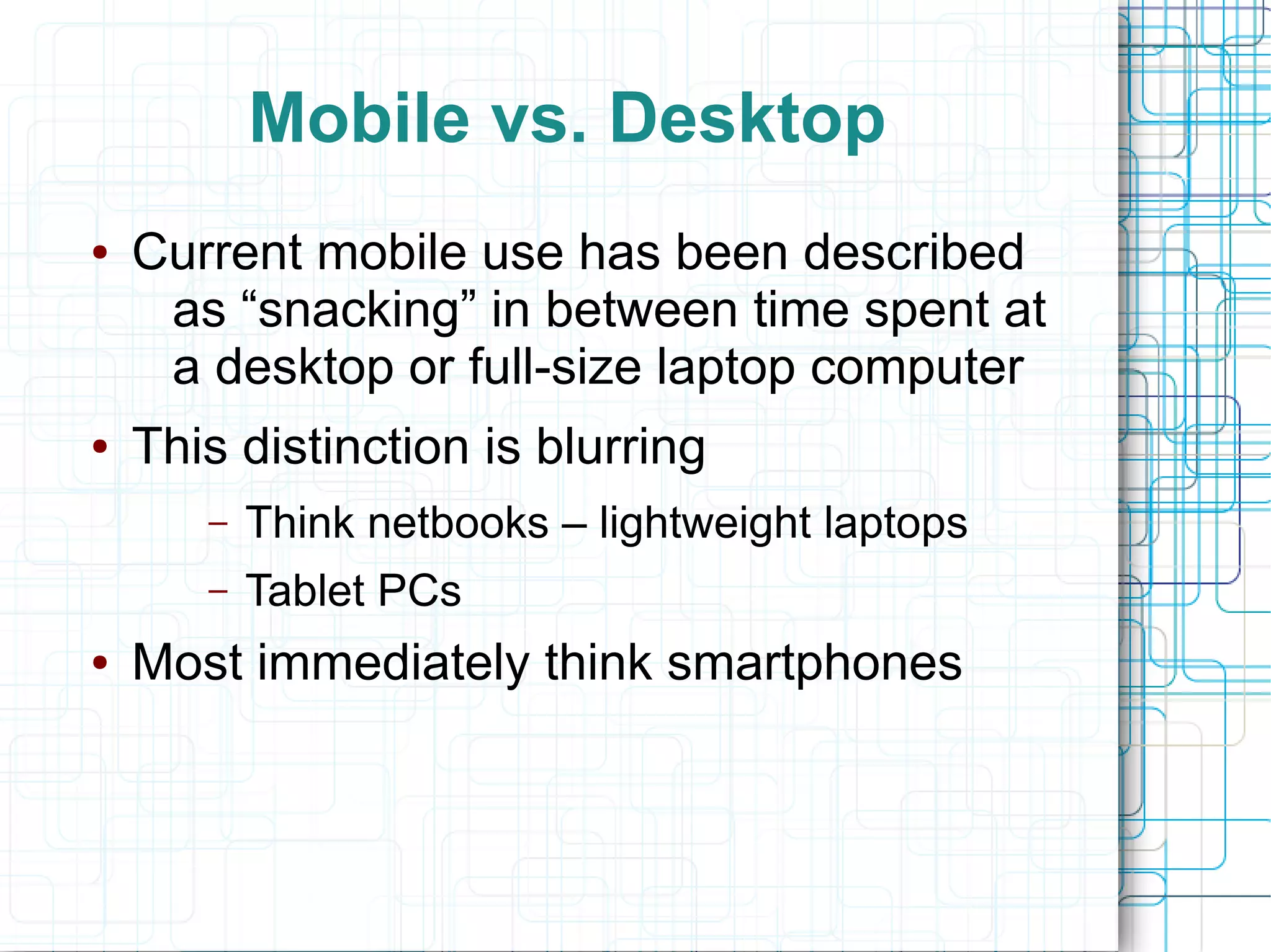 Mobile vs. Desktop
●   Current mobile use has been described
     as “snacking” in between time spent at
     a desktop or full-size laptop computer
●   This distinction is blurring
       –   Think netbooks – lightweight laptops
       –   Tablet PCs
●   Most immediately think smartphones
 