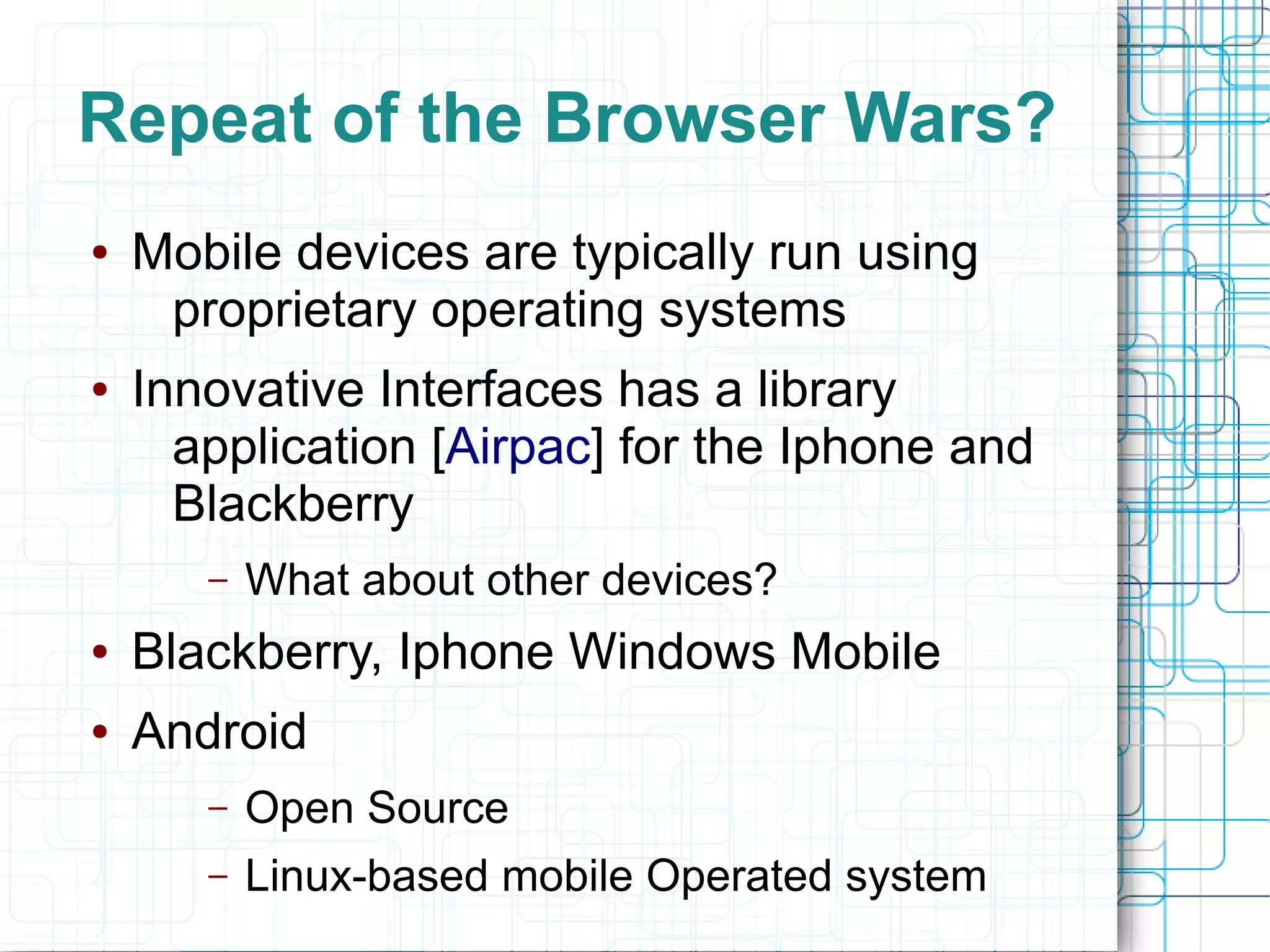 Repeat of the Browser Wars?
●   Mobile devices are typically run using
     proprietary operating systems
●   Innovative Interfaces has a library
      application [Airpac] for the Iphone and
      Blackberry
       –   What about other devices?
●   Blackberry, Iphone Windows Mobile
●   Android
       –   Open Source
       –   Linux-based mobile Operated system
 